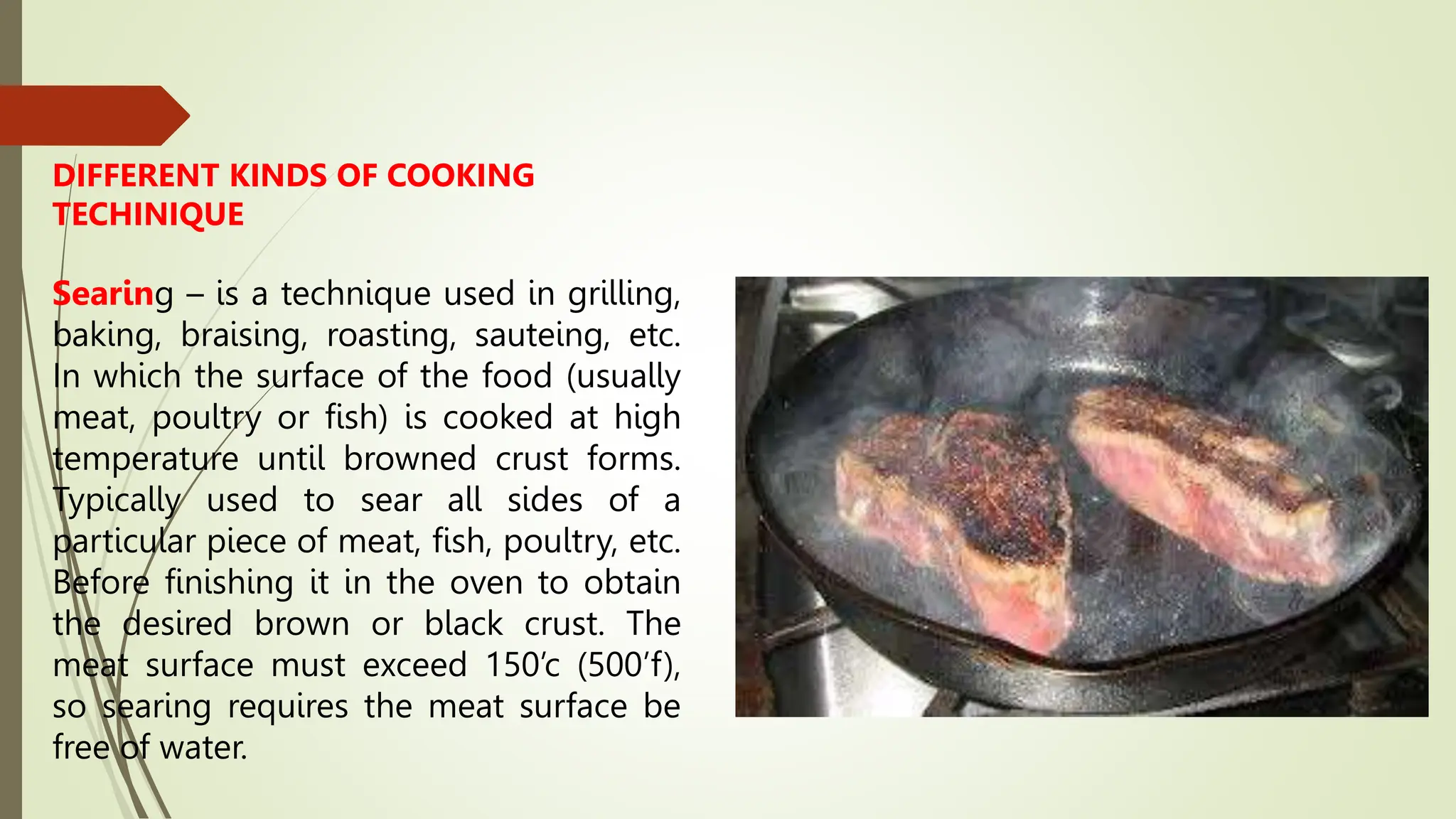DIFFERENT KINDS OF COOKING
TECHINIQUE
Searing – is a technique used in grilling,
baking, braising, roasting, sauteing, etc.
In which the surface of the food (usually
meat, poultry or fish) is cooked at high
temperature until browned crust forms.
Typically used to sear all sides of a
particular piece of meat, fish, poultry, etc.
Before finishing it in the oven to obtain
the desired brown or black crust. The
meat surface must exceed 150’c (500’f),
so searing requires the meat surface be
free of water.
 