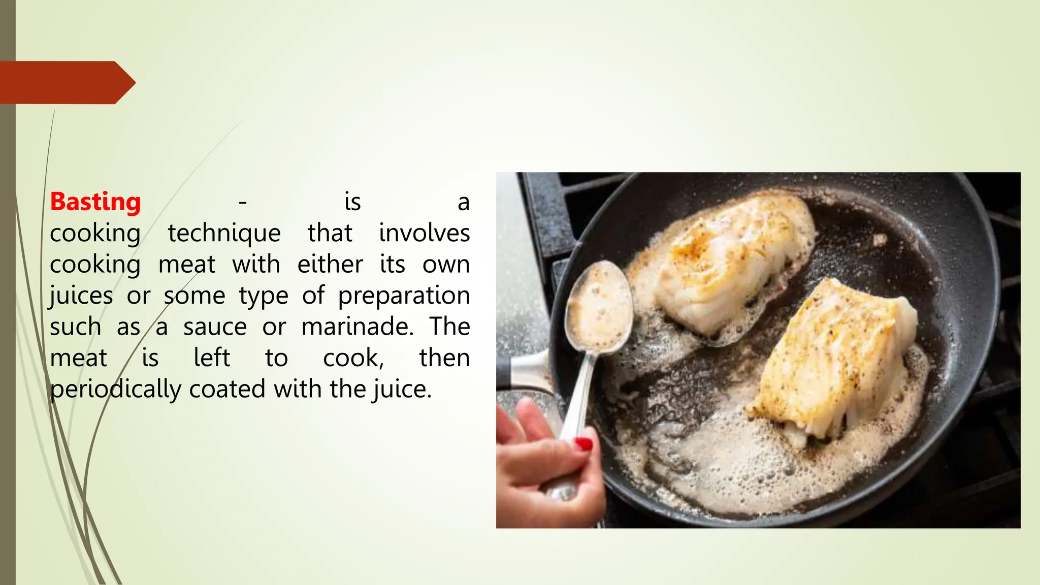 Basting - is a
cooking technique that involves
cooking meat with either its own
juices or some type of preparation
such as a sauce or marinade. The
meat is left to cook, then
periodically coated with the juice.
 