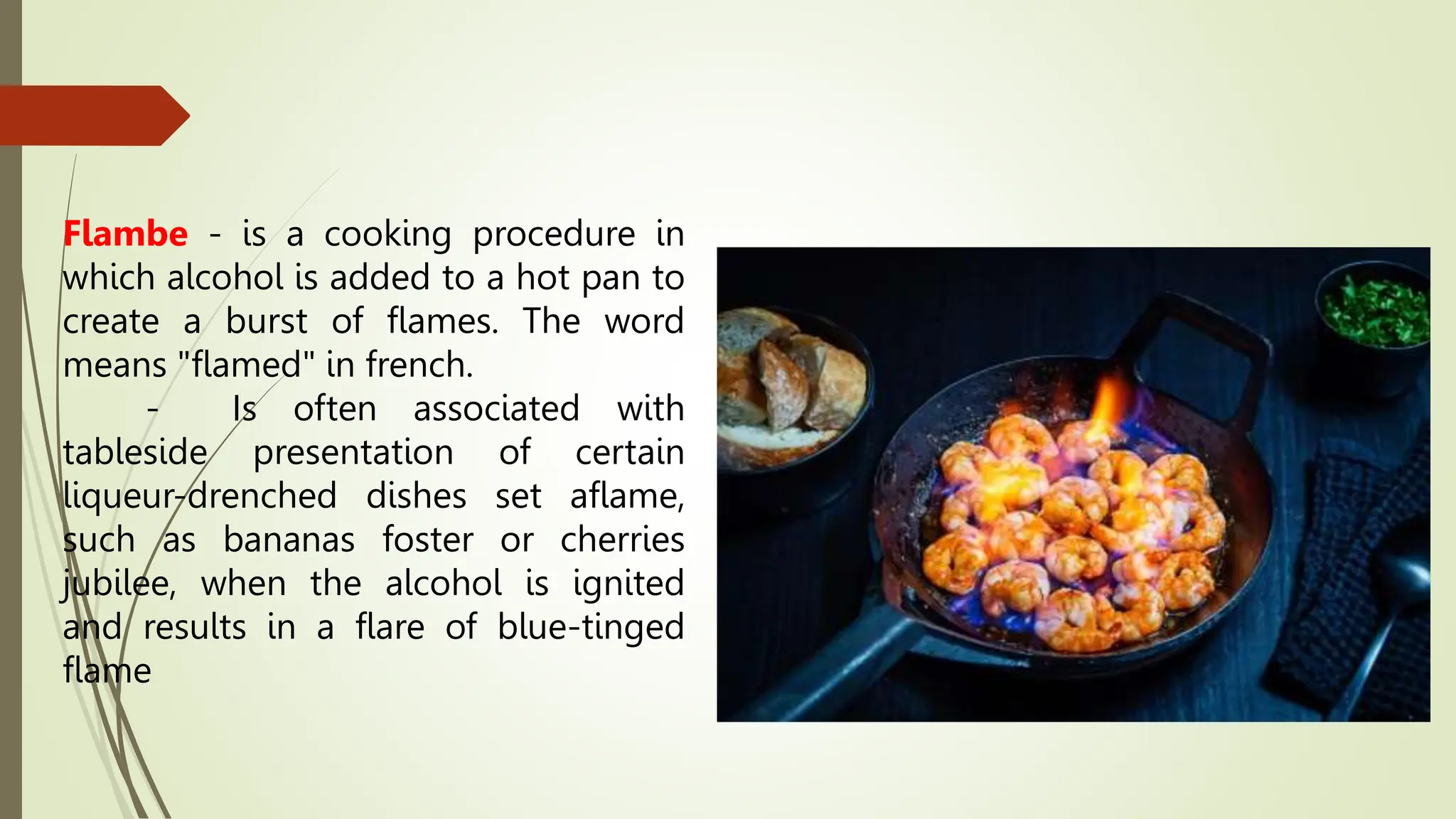 Flambe - is a cooking procedure in
which alcohol is added to a hot pan to
create a burst of flames. The word
means "flamed" in french.
- Is often associated with
tableside presentation of certain
liqueur-drenched dishes set aflame,
such as bananas foster or cherries
jubilee, when the alcohol is ignited
and results in a flare of blue-tinged
flame
 