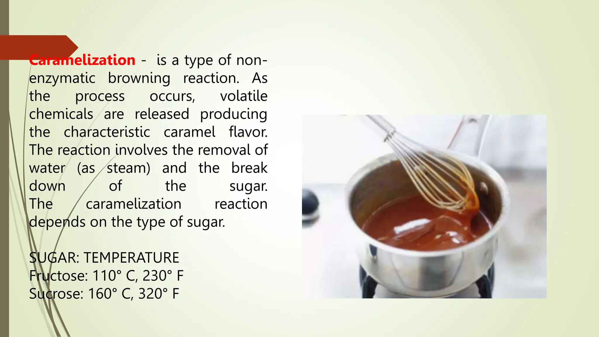 Caramelization - is a type of non-
enzymatic browning reaction. As
the process occurs, volatile
chemicals are released producing
the characteristic caramel flavor.
The reaction involves the removal of
water (as steam) and the break
down of the sugar.
The caramelization reaction
depends on the type of sugar.
SUGAR: TEMPERATURE
Fructose: 110° C, 230° F
Sucrose: 160° C, 320° F
 