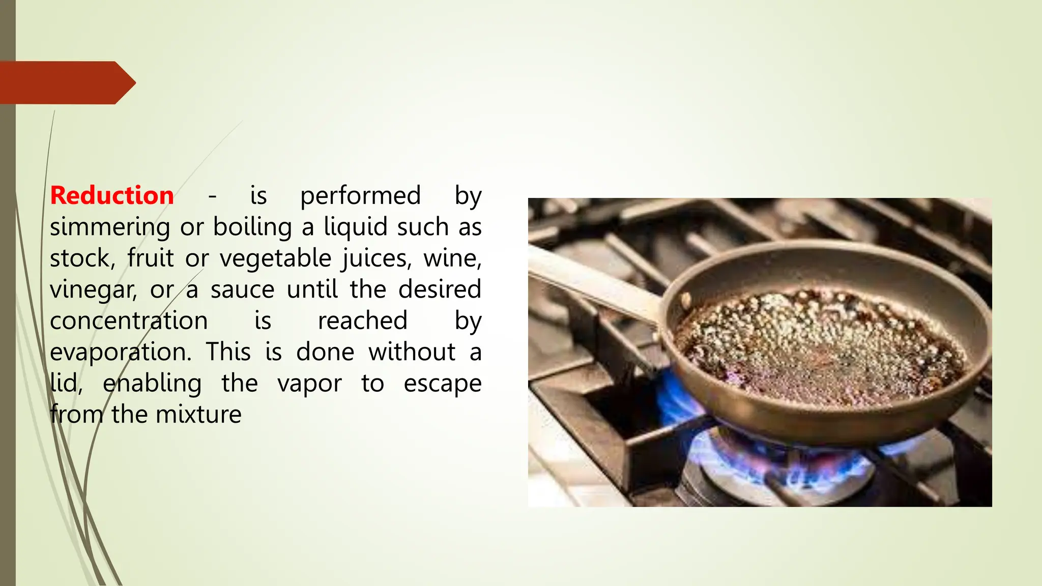Reduction - is performed by
simmering or boiling a liquid such as
stock, fruit or vegetable juices, wine,
vinegar, or a sauce until the desired
concentration is reached by
evaporation. This is done without a
lid, enabling the vapor to escape
from the mixture
 