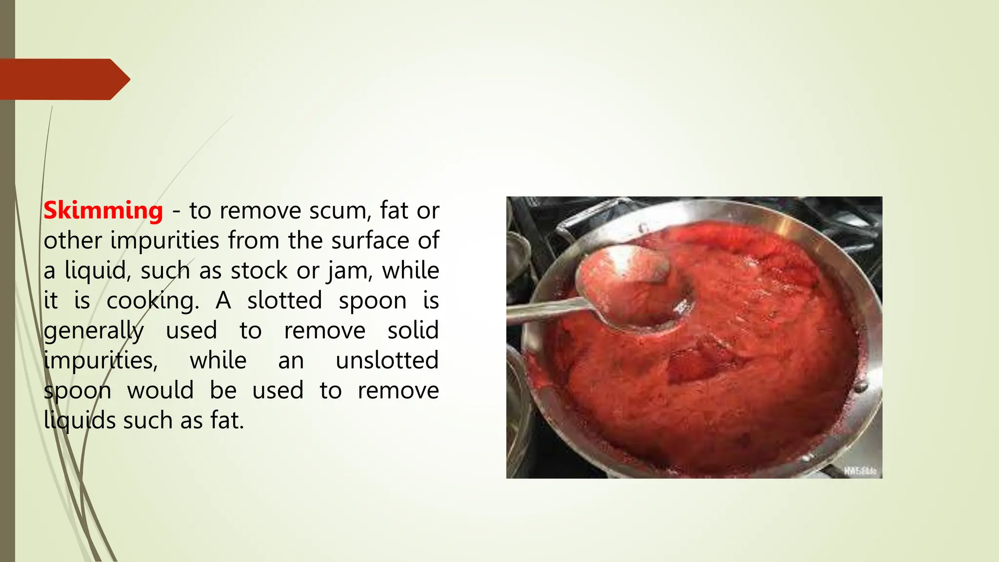 Skimming - to remove scum, fat or
other impurities from the surface of
a liquid, such as stock or jam, while
it is cooking. A slotted spoon is
generally used to remove solid
impurities, while an unslotted
spoon would be used to remove
liquids such as fat.
 