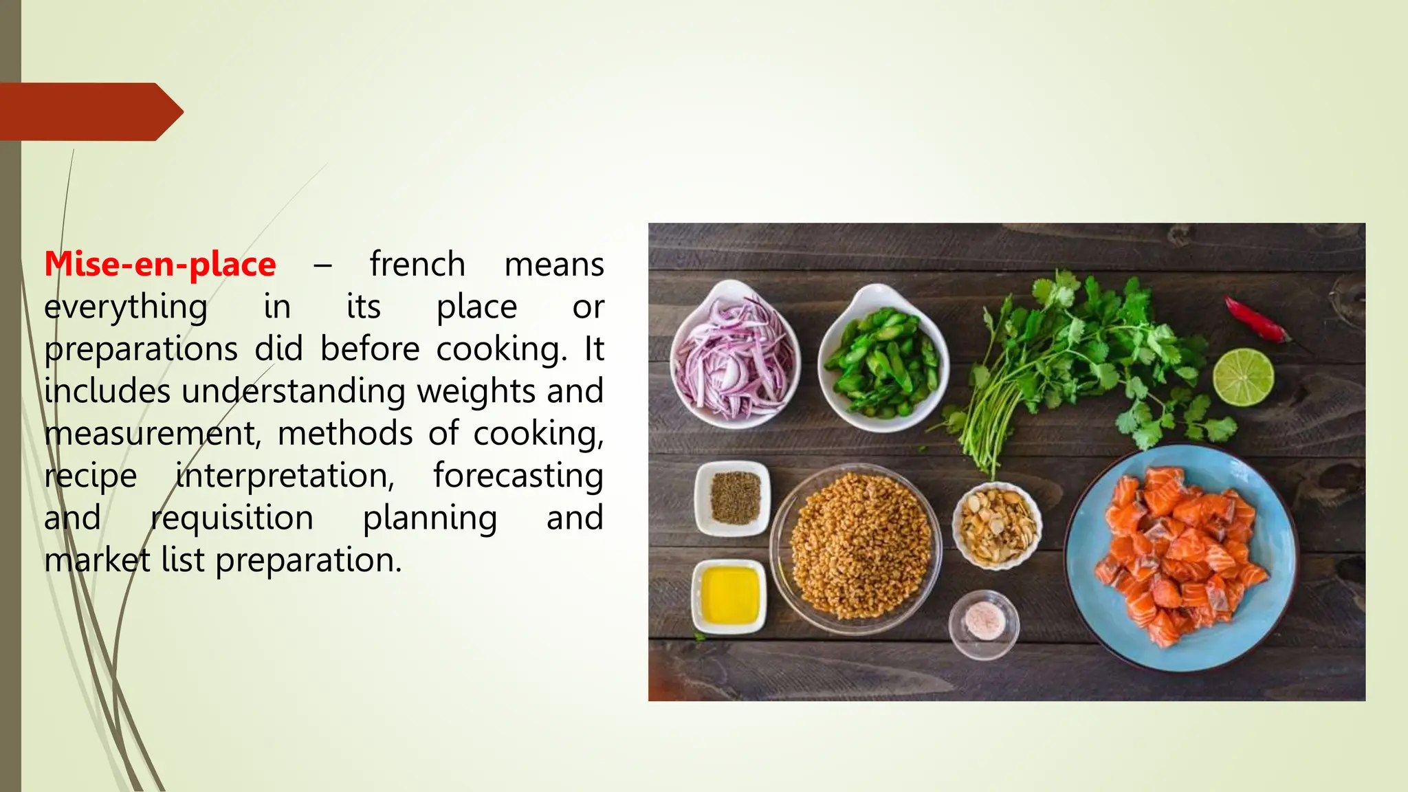 Mise-en-place – french means
everything in its place or
preparations did before cooking. It
includes understanding weights and
measurement, methods of cooking,
recipe interpretation, forecasting
and requisition planning and
market list preparation.
 