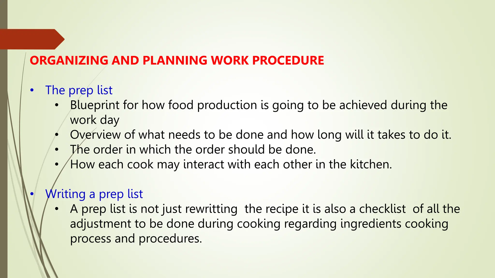 ORGANIZING AND PLANNING WORK PROCEDURE
• The prep list
• Blueprint for how food production is going to be achieved during the
work day
• Overview of what needs to be done and how long will it takes to do it.
• The order in which the order should be done.
• How each cook may interact with each other in the kitchen.
• Writing a prep list
• A prep list is not just rewritting the recipe it is also a checklist of all the
adjustment to be done during cooking regarding ingredients cooking
process and procedures.
 