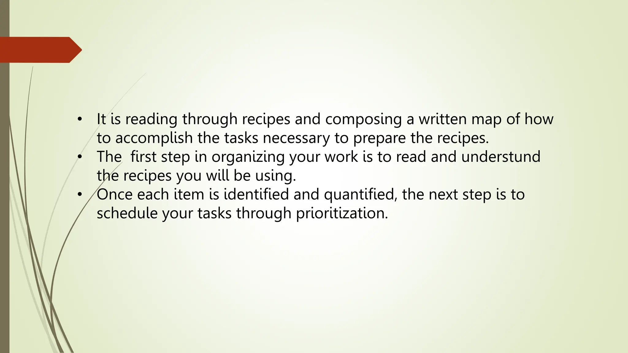 • It is reading through recipes and composing a written map of how
to accomplish the tasks necessary to prepare the recipes.
• The first step in organizing your work is to read and understund
the recipes you will be using.
• Once each item is identified and quantified, the next step is to
schedule your tasks through prioritization.
 