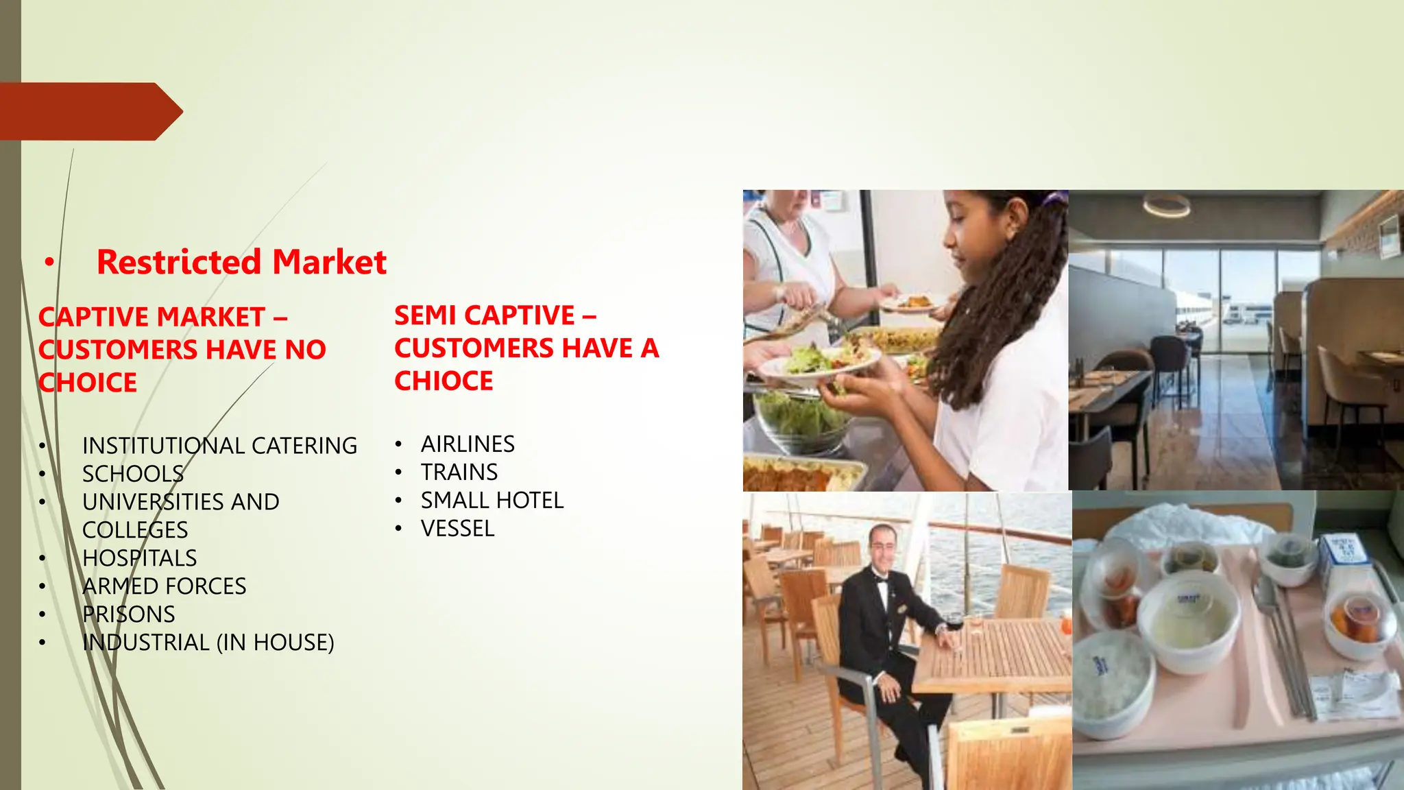 • Restricted Market
CAPTIVE MARKET –
CUSTOMERS HAVE NO
CHOICE
• INSTITUTIONAL CATERING
• SCHOOLS
• UNIVERSITIES AND
COLLEGES
• HOSPITALS
• ARMED FORCES
• PRISONS
• INDUSTRIAL (IN HOUSE)
SEMI CAPTIVE –
CUSTOMERS HAVE A
CHIOCE
• AIRLINES
• TRAINS
• SMALL HOTEL
• VESSEL
 