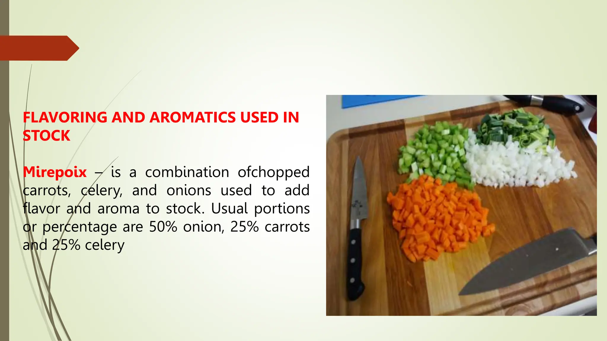 FLAVORING AND AROMATICS USED IN
STOCK
Mirepoix – is a combination ofchopped
carrots, celery, and onions used to add
flavor and aroma to stock. Usual portions
or percentage are 50% onion, 25% carrots
and 25% celery
 