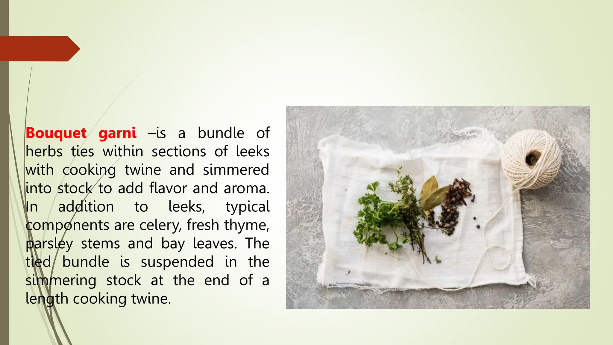 Bouquet garni –is a bundle of
herbs ties within sections of leeks
with cooking twine and simmered
into stock to add flavor and aroma.
In addition to leeks, typical
components are celery, fresh thyme,
parsley stems and bay leaves. The
tied bundle is suspended in the
simmering stock at the end of a
length cooking twine.
 