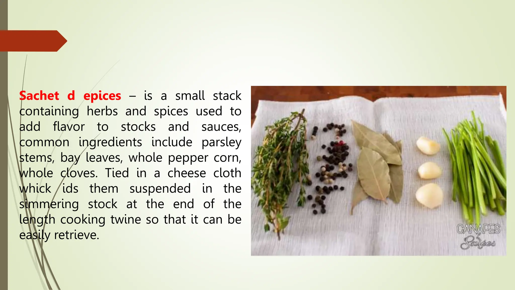 Sachet d epices – is a small stack
containing herbs and spices used to
add flavor to stocks and sauces,
common ingredients include parsley
stems, bay leaves, whole pepper corn,
whole cloves. Tied in a cheese cloth
whick ids them suspended in the
simmering stock at the end of the
length cooking twine so that it can be
easily retrieve.
 