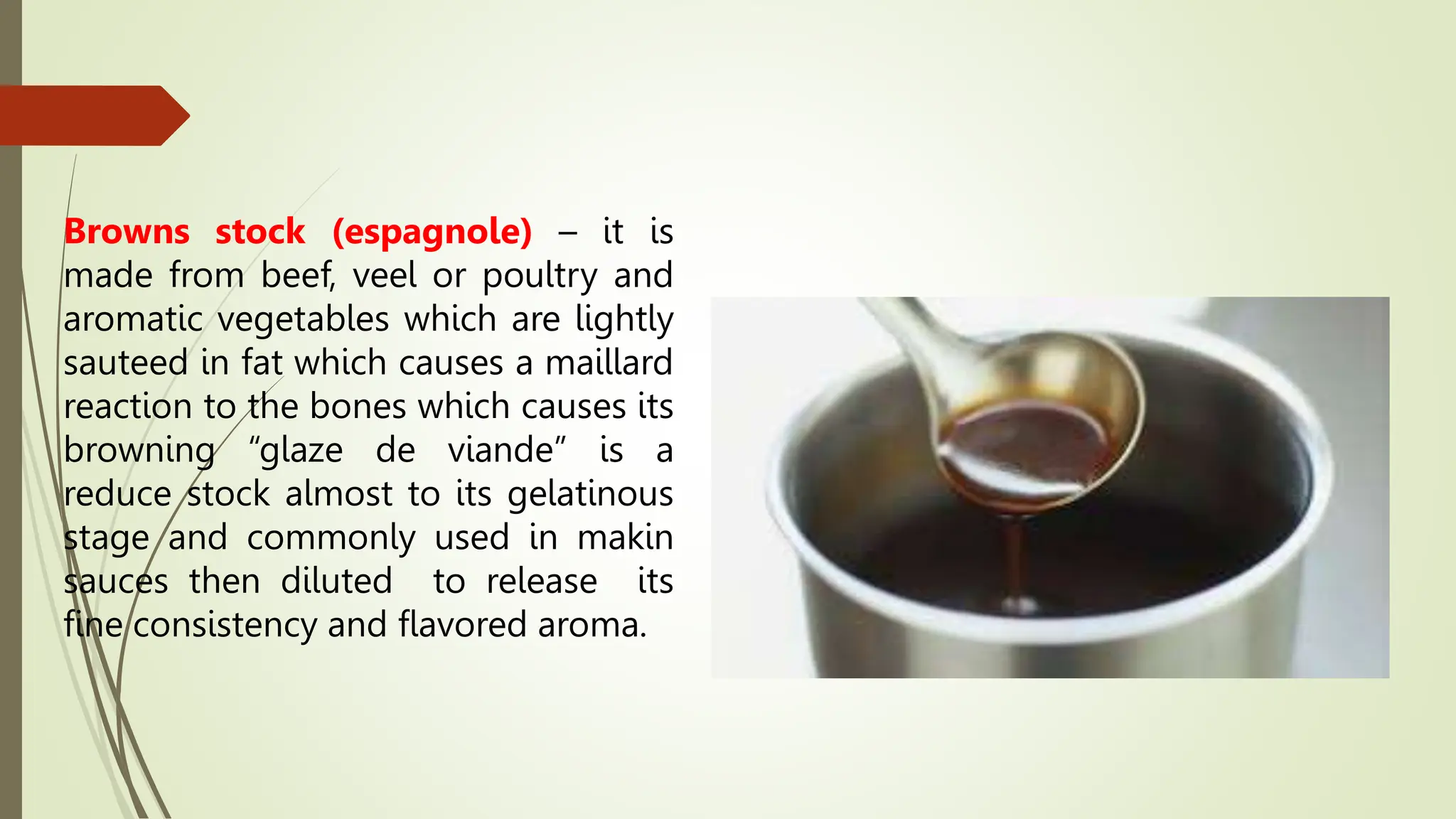 Browns stock (espagnole) – it is
made from beef, veel or poultry and
aromatic vegetables which are lightly
sauteed in fat which causes a maillard
reaction to the bones which causes its
browning “glaze de viande” is a
reduce stock almost to its gelatinous
stage and commonly used in makin
sauces then diluted to release its
fine consistency and flavored aroma.
 