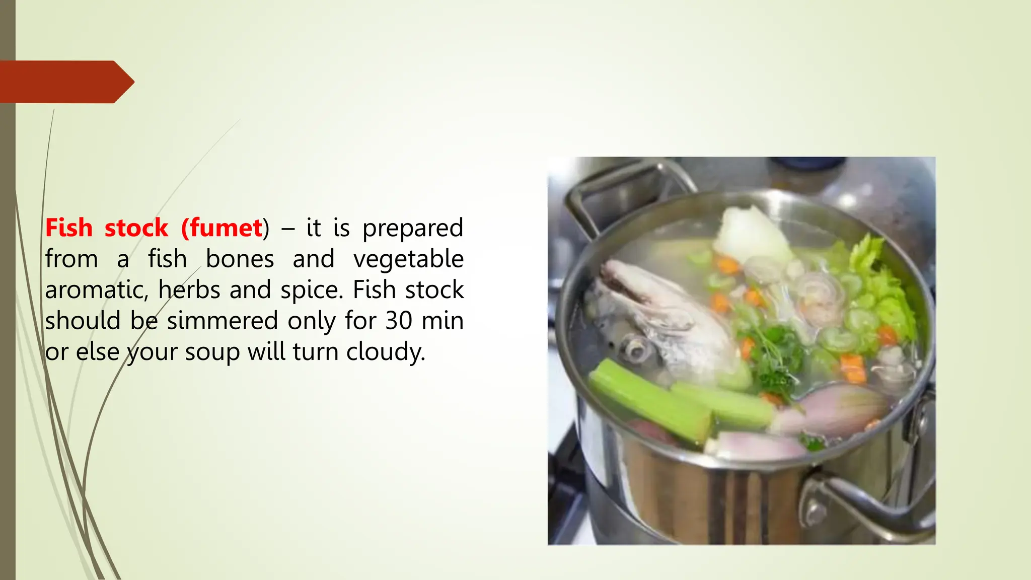 Fish stock (fumet) – it is prepared
from a fish bones and vegetable
aromatic, herbs and spice. Fish stock
should be simmered only for 30 min
or else your soup will turn cloudy.
 