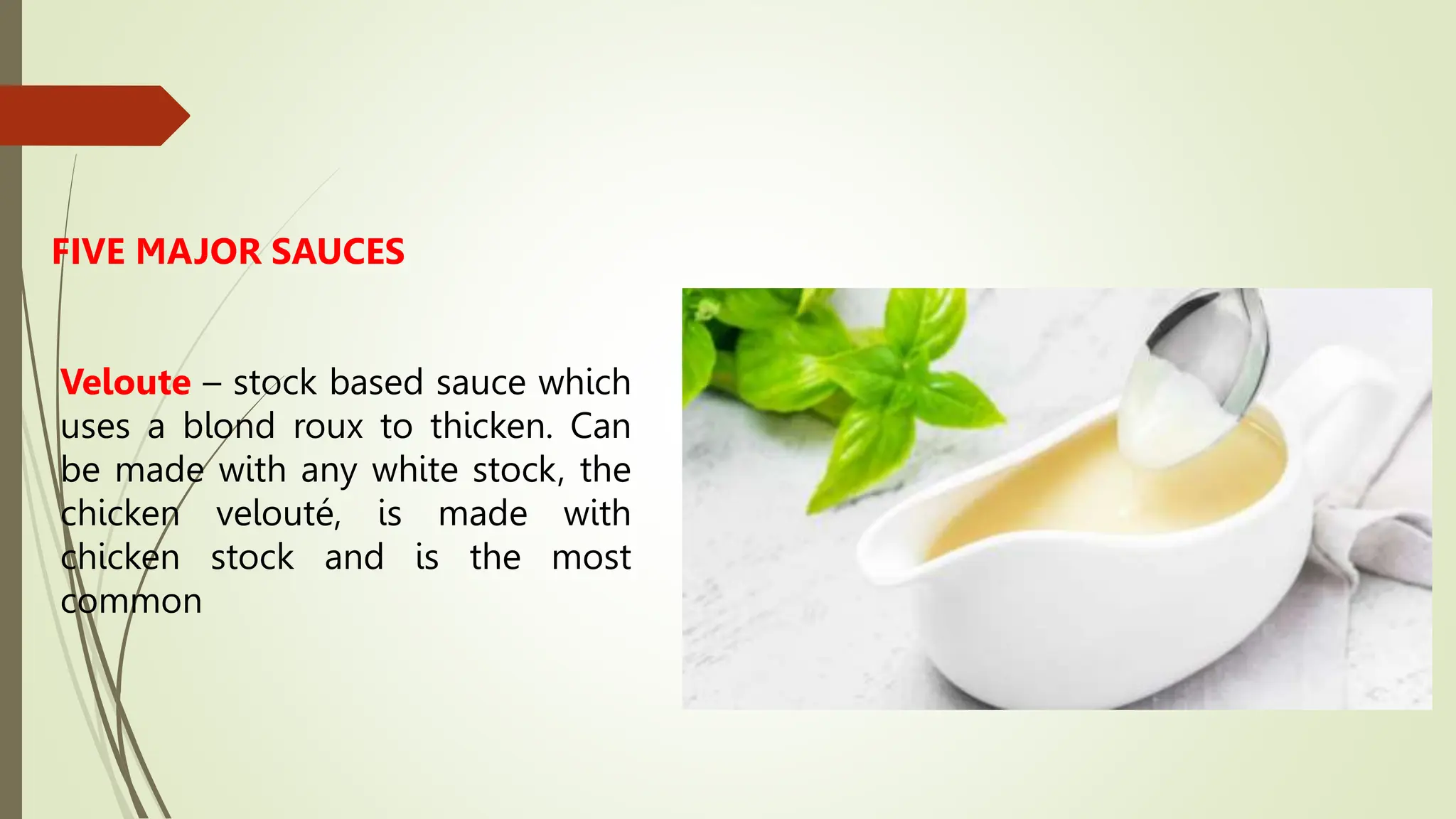 FIVE MAJOR SAUCES
Veloute – stock based sauce which
uses a blond roux to thicken. Can
be made with any white stock, the
chicken velouté, is made with
chicken stock and is the most
common
 