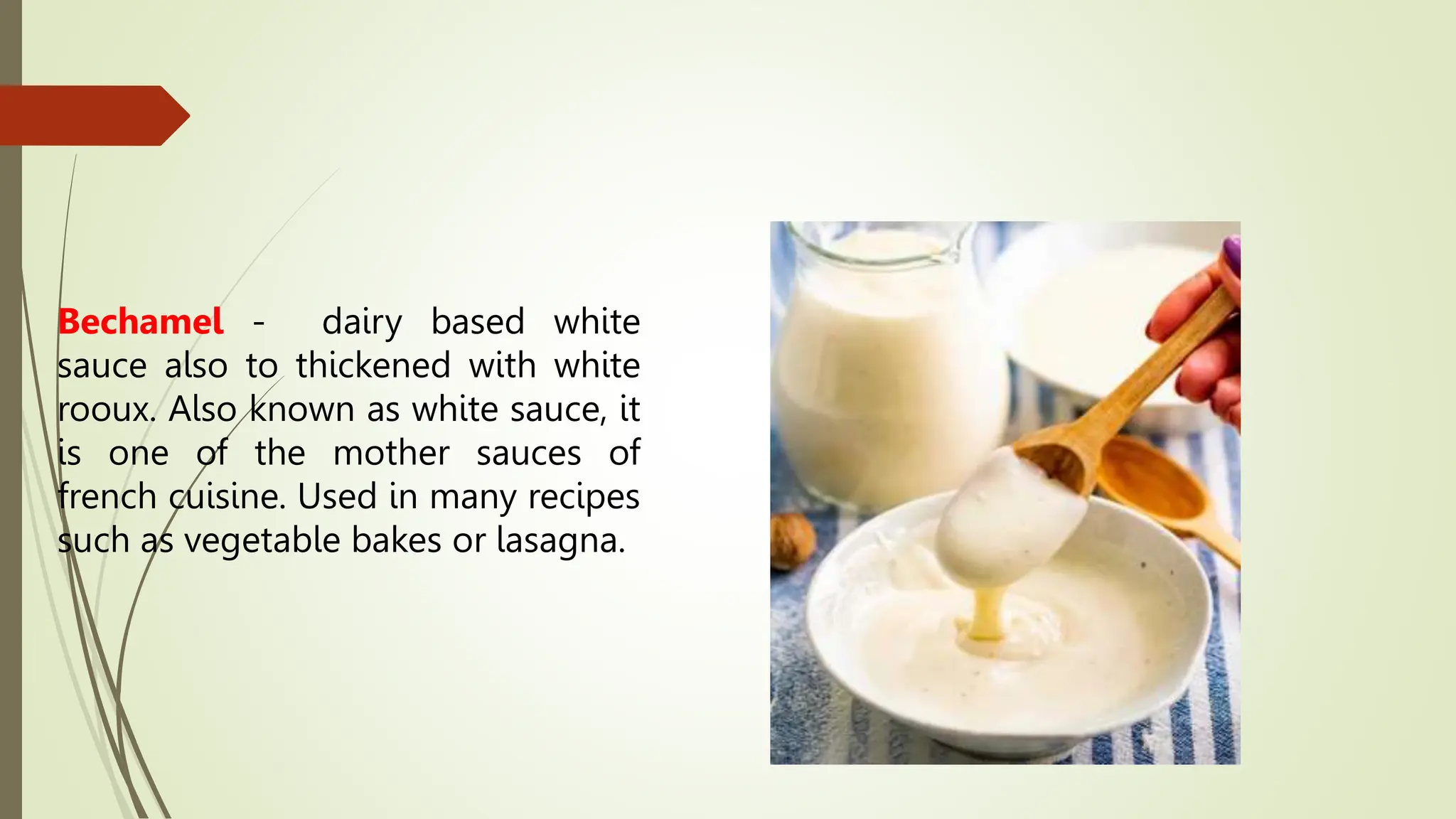 Bechamel - dairy based white
sauce also to thickened with white
rooux. Also known as white sauce, it
is one of the mother sauces of
french cuisine. Used in many recipes
such as vegetable bakes or lasagna.
 