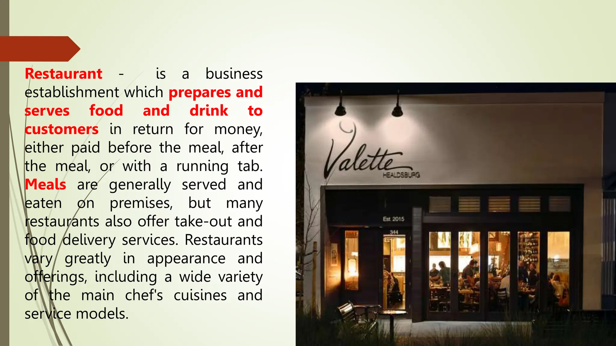 Restaurant - is a business
establishment which prepares and
serves food and drink to
customers in return for money,
either paid before the meal, after
the meal, or with a running tab.
Meals are generally served and
eaten on premises, but many
restaurants also offer take-out and
food delivery services. Restaurants
vary greatly in appearance and
offerings, including a wide variety
of the main chef's cuisines and
service models.
 