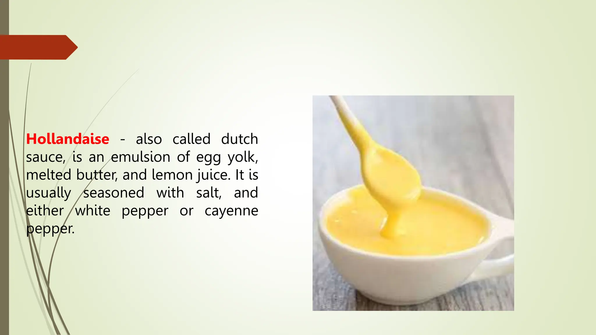 Hollandaise - also called dutch
sauce, is an emulsion of egg yolk,
melted butter, and lemon juice. It is
usually seasoned with salt, and
either white pepper or cayenne
pepper.
 