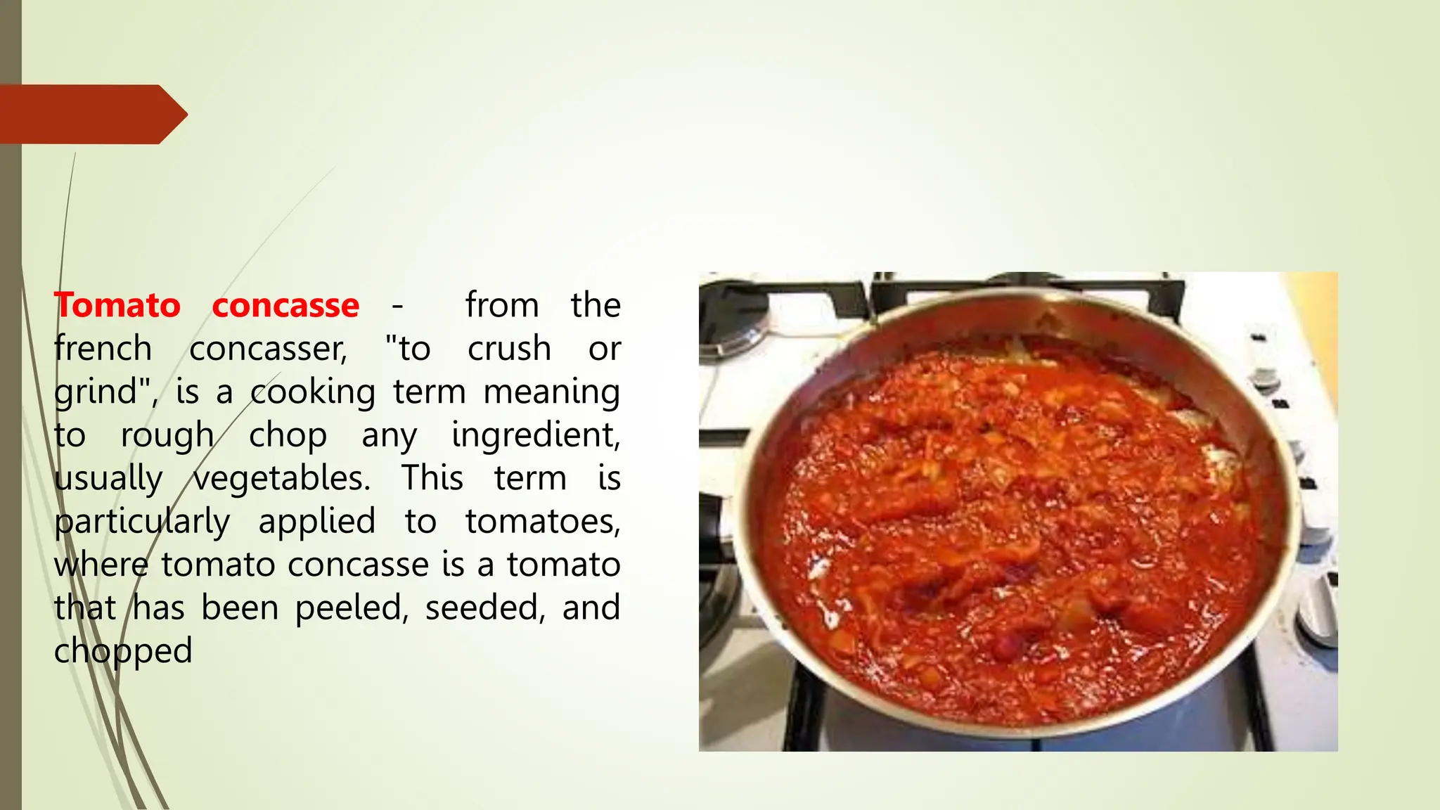 Tomato concasse - from the
french concasser, "to crush or
grind", is a cooking term meaning
to rough chop any ingredient,
usually vegetables. This term is
particularly applied to tomatoes,
where tomato concasse is a tomato
that has been peeled, seeded, and
chopped
 
