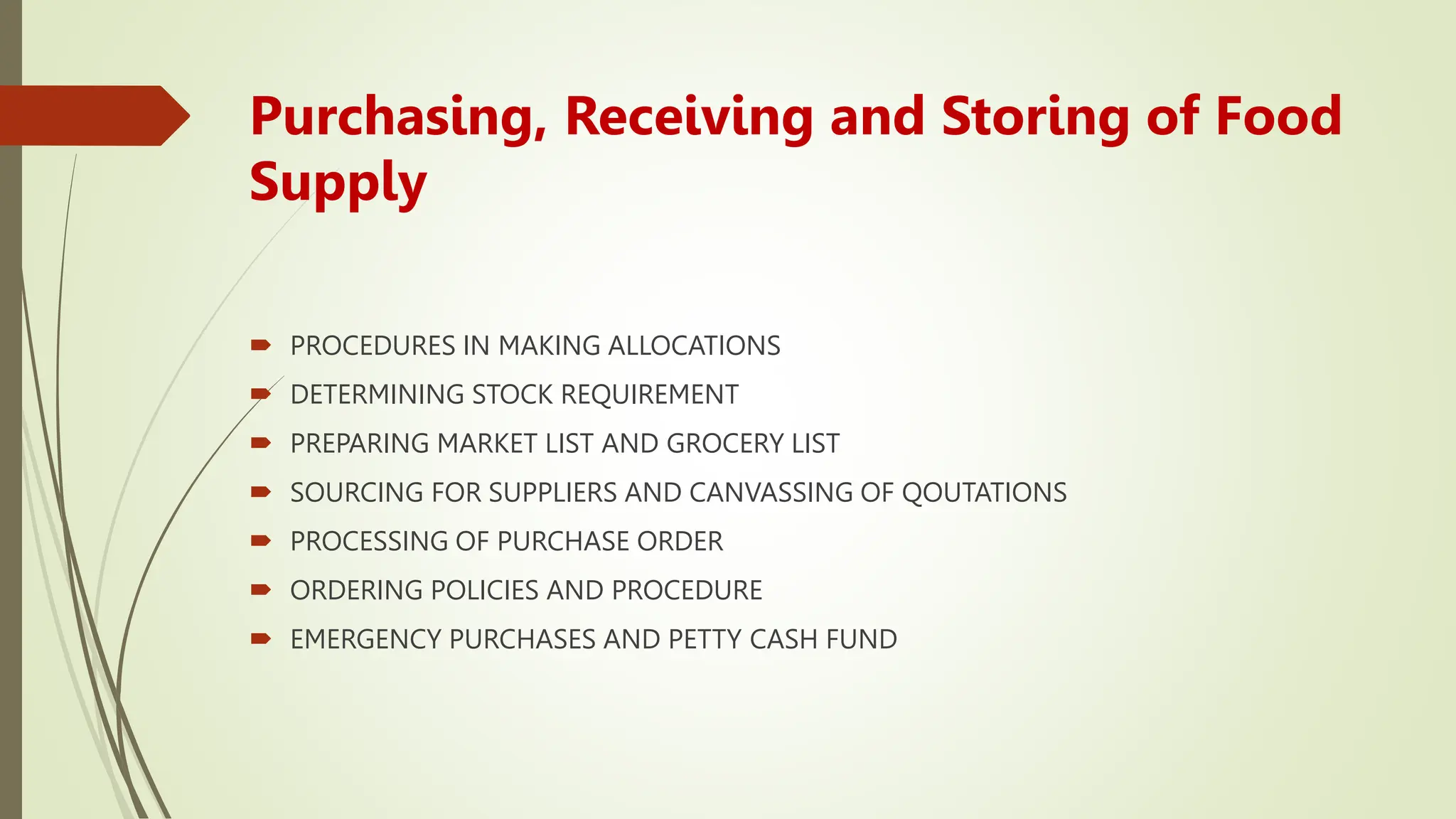Purchasing, Receiving and Storing of Food
Supply
 PROCEDURES IN MAKING ALLOCATIONS
 DETERMINING STOCK REQUIREMENT
 PREPARING MARKET LIST AND GROCERY LIST
 SOURCING FOR SUPPLIERS AND CANVASSING OF QOUTATIONS
 PROCESSING OF PURCHASE ORDER
 ORDERING POLICIES AND PROCEDURE
 EMERGENCY PURCHASES AND PETTY CASH FUND
 