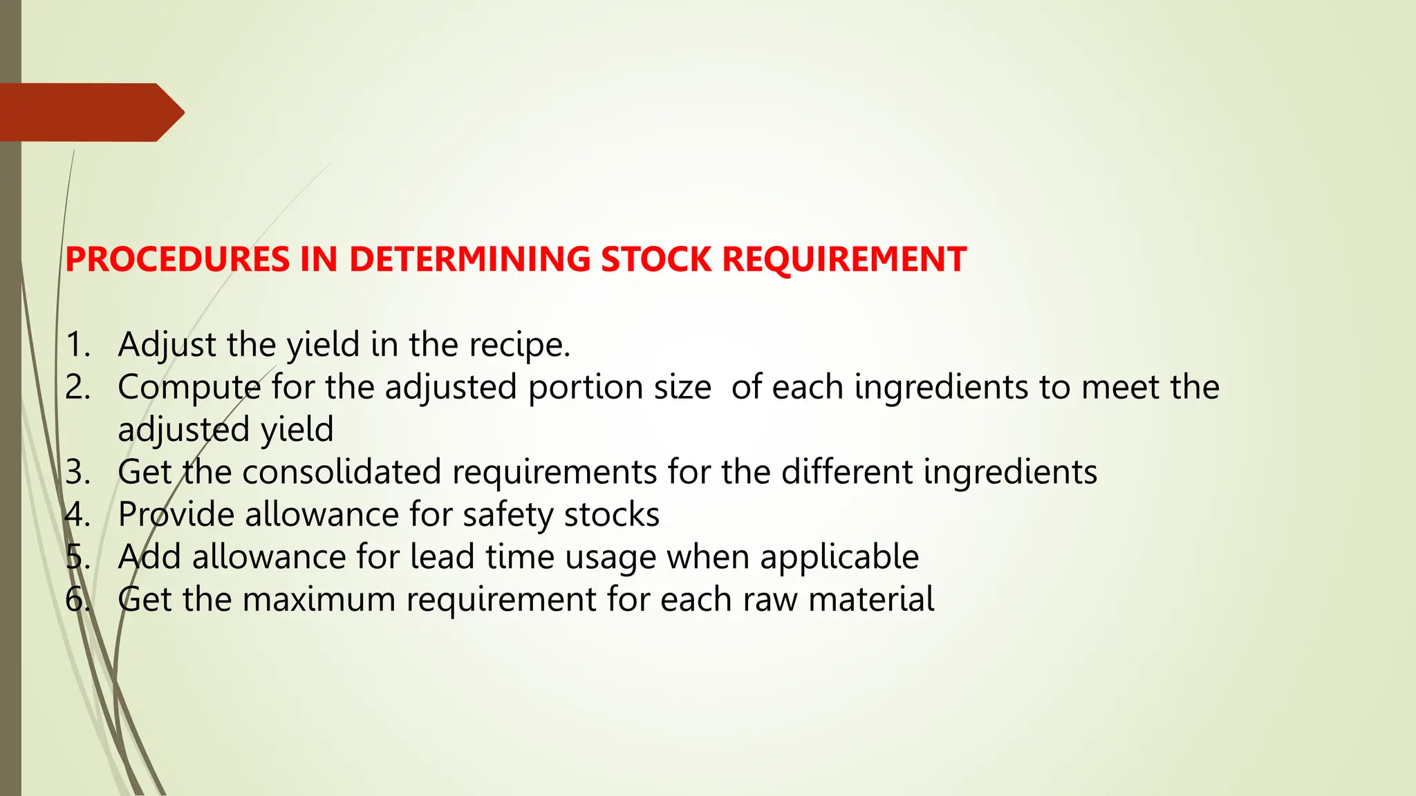 PROCEDURES IN DETERMINING STOCK REQUIREMENT
1. Adjust the yield in the recipe.
2. Compute for the adjusted portion size of each ingredients to meet the
adjusted yield
3. Get the consolidated requirements for the different ingredients
4. Provide allowance for safety stocks
5. Add allowance for lead time usage when applicable
6. Get the maximum requirement for each raw material
 