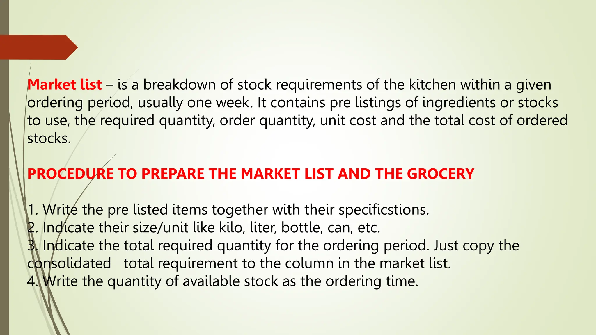 Market list – is a breakdown of stock requirements of the kitchen within a given
ordering period, usually one week. It contains pre listings of ingredients or stocks
to use, the required quantity, order quantity, unit cost and the total cost of ordered
stocks.
PROCEDURE TO PREPARE THE MARKET LIST AND THE GROCERY
1. Write the pre listed items together with their specificstions.
2. Indicate their size/unit like kilo, liter, bottle, can, etc.
3. Indicate the total required quantity for the ordering period. Just copy the
consolidated total requirement to the column in the market list.
4. Write the quantity of available stock as the ordering time.
 
