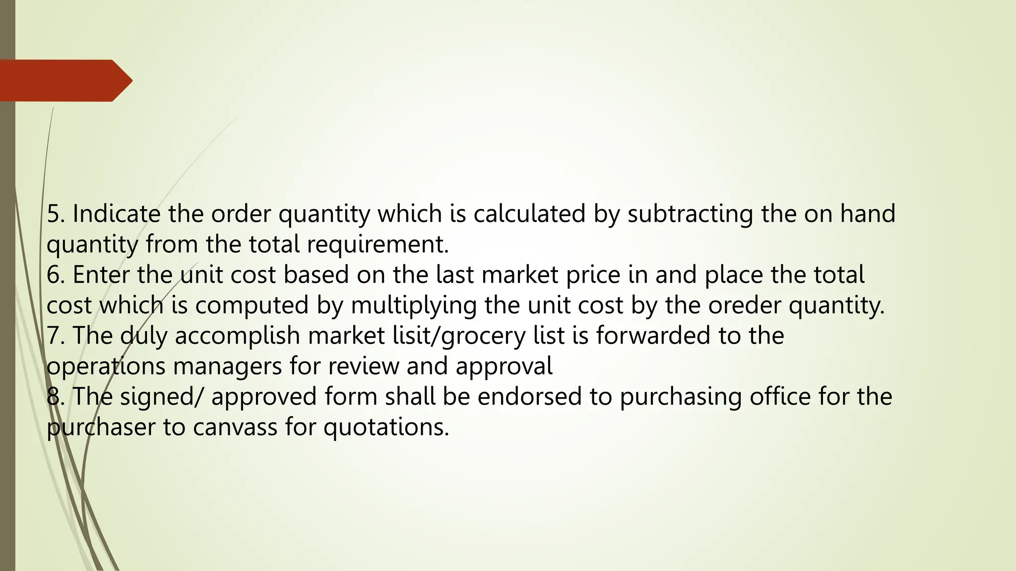 5. Indicate the order quantity which is calculated by subtracting the on hand
quantity from the total requirement.
6. Enter the unit cost based on the last market price in and place the total
cost which is computed by multiplying the unit cost by the oreder quantity.
7. The duly accomplish market lisit/grocery list is forwarded to the
operations managers for review and approval
8. The signed/ approved form shall be endorsed to purchasing office for the
purchaser to canvass for quotations.
 