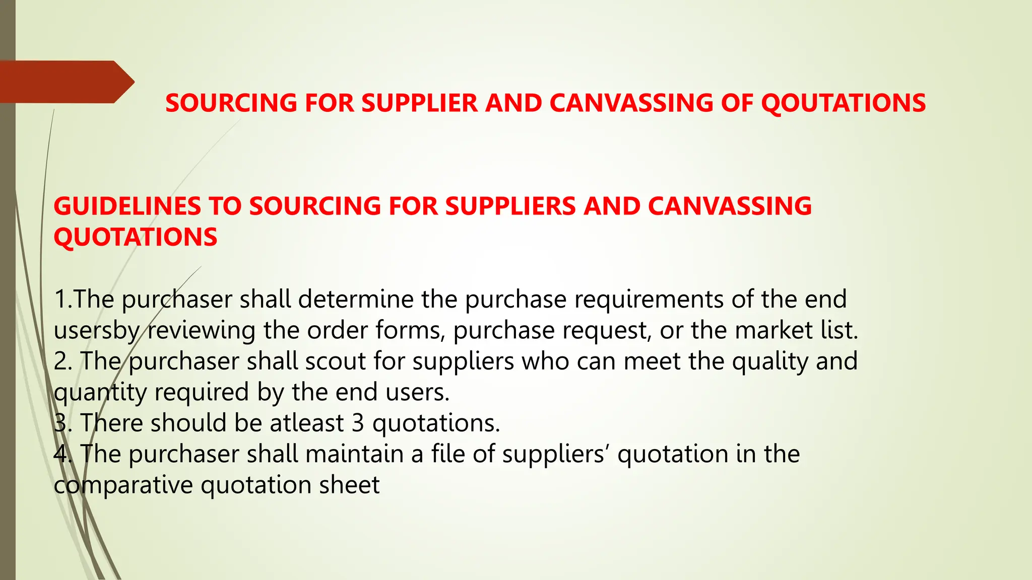 SOURCING FOR SUPPLIER AND CANVASSING OF QOUTATIONS
GUIDELINES TO SOURCING FOR SUPPLIERS AND CANVASSING
QUOTATIONS
1.The purchaser shall determine the purchase requirements of the end
usersby reviewing the order forms, purchase request, or the market list.
2. The purchaser shall scout for suppliers who can meet the quality and
quantity required by the end users.
3. There should be atleast 3 quotations.
4. The purchaser shall maintain a file of suppliers’ quotation in the
comparative quotation sheet
 