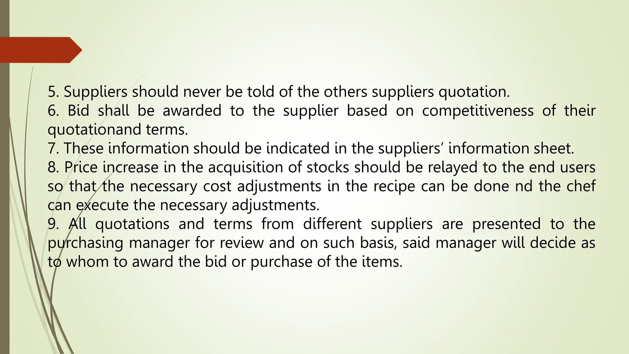 5. Suppliers should never be told of the others suppliers quotation.
6. Bid shall be awarded to the supplier based on competitiveness of their
quotationand terms.
7. These information should be indicated in the suppliers’ information sheet.
8. Price increase in the acquisition of stocks should be relayed to the end users
so that the necessary cost adjustments in the recipe can be done nd the chef
can execute the necessary adjustments.
9. All quotations and terms from different suppliers are presented to the
purchasing manager for review and on such basis, said manager will decide as
to whom to award the bid or purchase of the items.
 