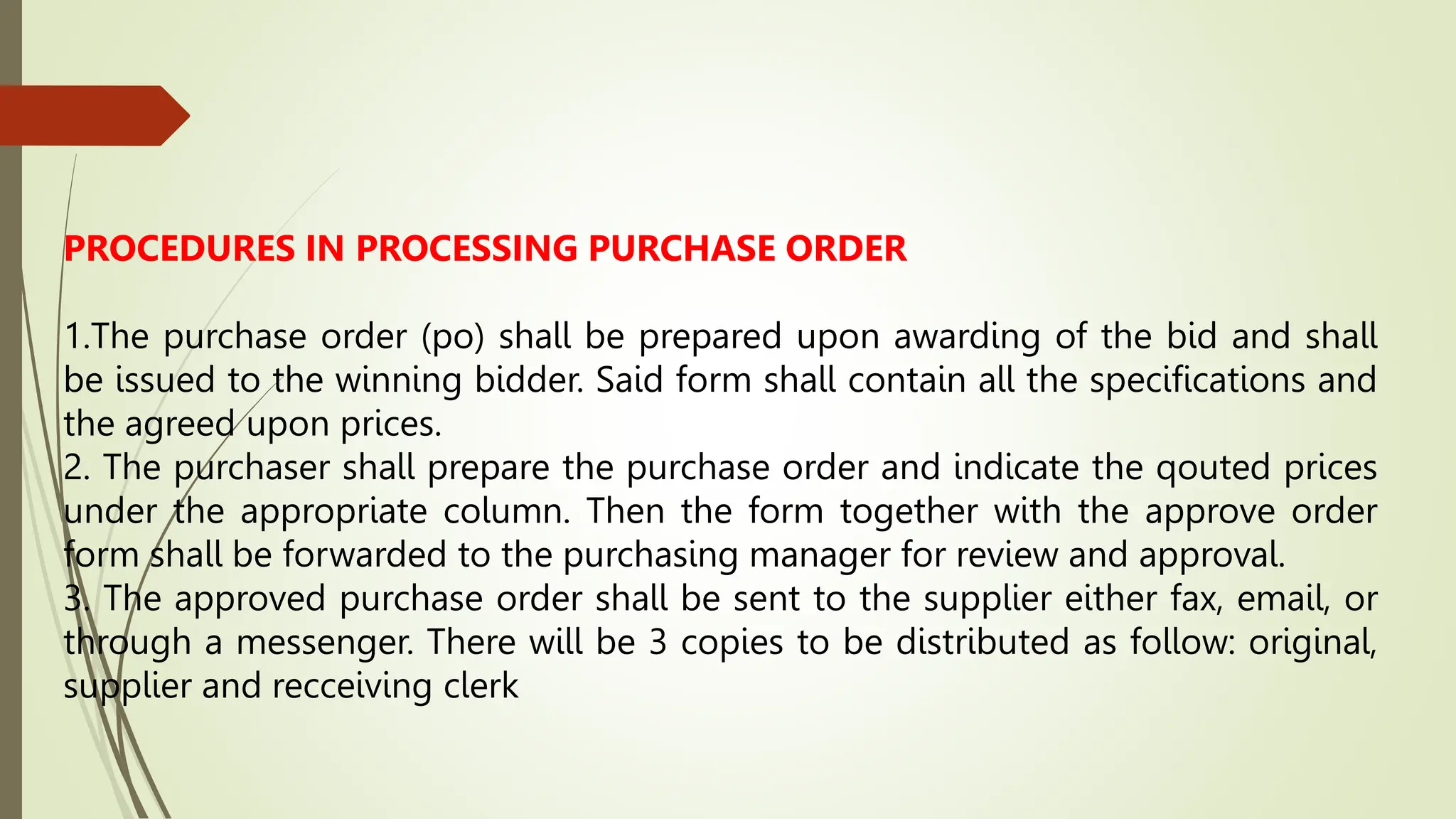 PROCEDURES IN PROCESSING PURCHASE ORDER
1.The purchase order (po) shall be prepared upon awarding of the bid and shall
be issued to the winning bidder. Said form shall contain all the specifications and
the agreed upon prices.
2. The purchaser shall prepare the purchase order and indicate the qouted prices
under the appropriate column. Then the form together with the approve order
form shall be forwarded to the purchasing manager for review and approval.
3. The approved purchase order shall be sent to the supplier either fax, email, or
through a messenger. There will be 3 copies to be distributed as follow: original,
supplier and recceiving clerk
 