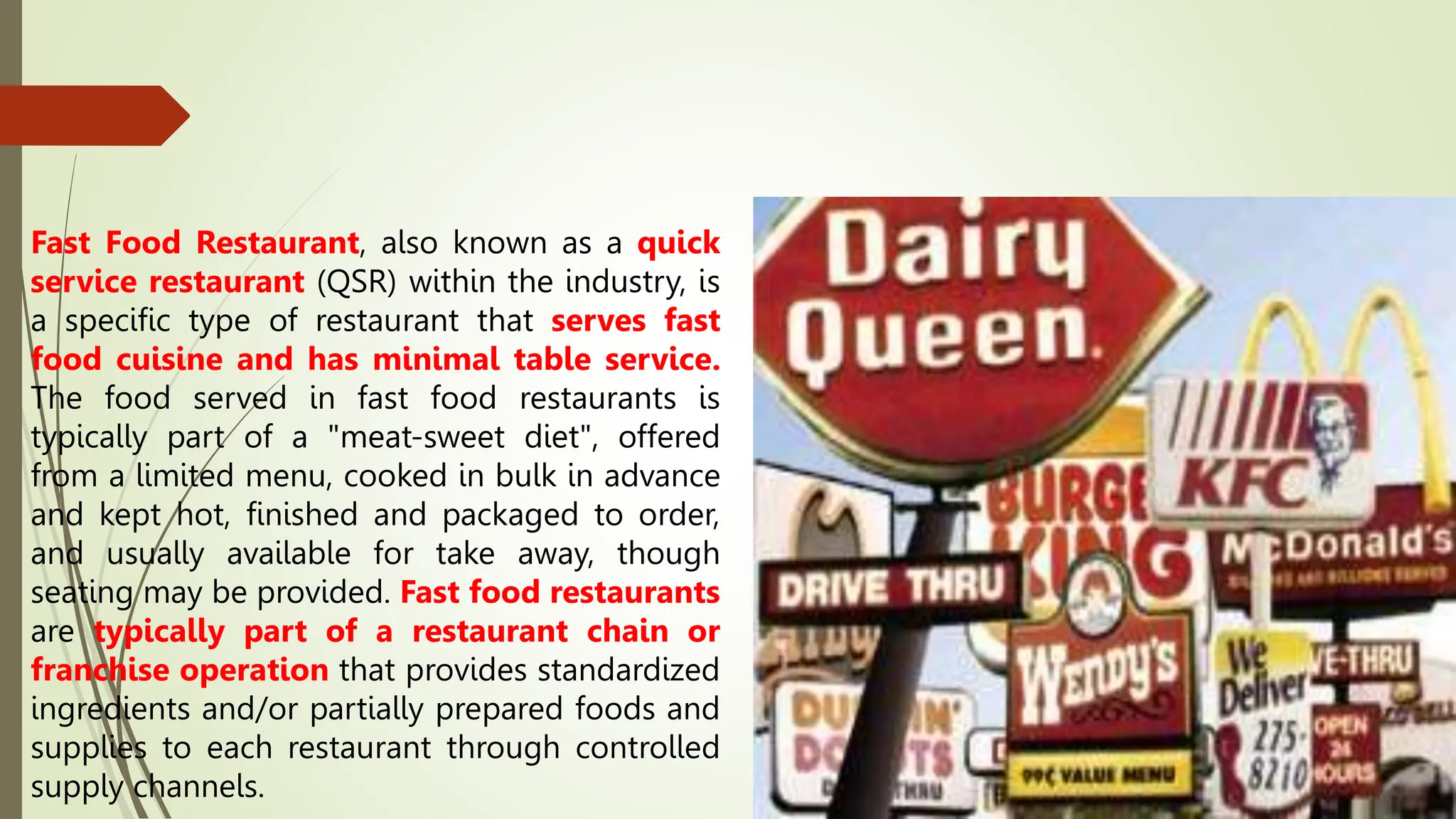 Fast Food Restaurant, also known as a quick
service restaurant (QSR) within the industry, is
a specific type of restaurant that serves fast
food cuisine and has minimal table service.
The food served in fast food restaurants is
typically part of a "meat-sweet diet", offered
from a limited menu, cooked in bulk in advance
and kept hot, finished and packaged to order,
and usually available for take away, though
seating may be provided. Fast food restaurants
are typically part of a restaurant chain or
franchise operation that provides standardized
ingredients and/or partially prepared foods and
supplies to each restaurant through controlled
supply channels.
 