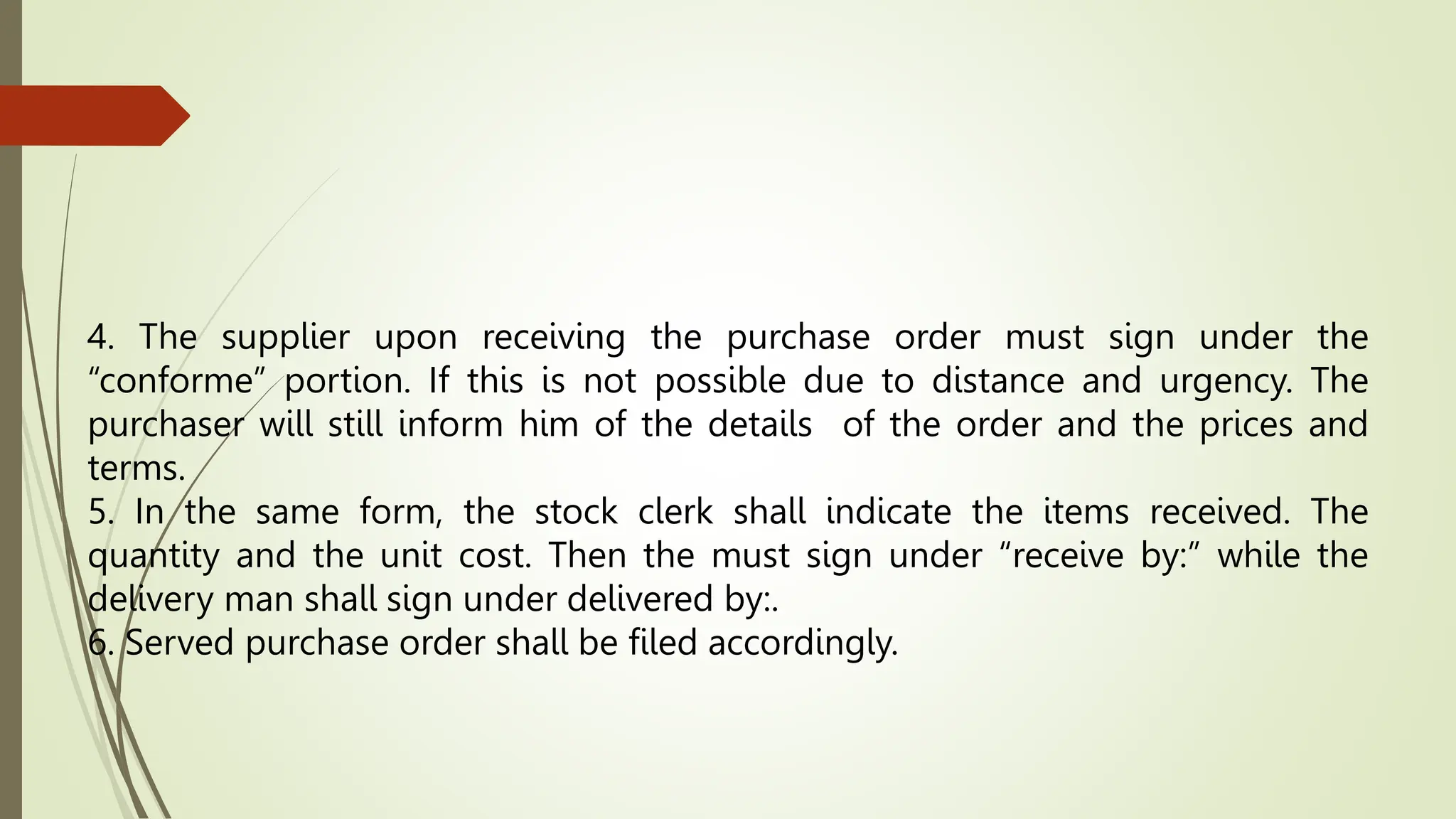 4. The supplier upon receiving the purchase order must sign under the
“conforme” portion. If this is not possible due to distance and urgency. The
purchaser will still inform him of the details of the order and the prices and
terms.
5. In the same form, the stock clerk shall indicate the items received. The
quantity and the unit cost. Then the must sign under “receive by:” while the
delivery man shall sign under delivered by:.
6. Served purchase order shall be filed accordingly.
 