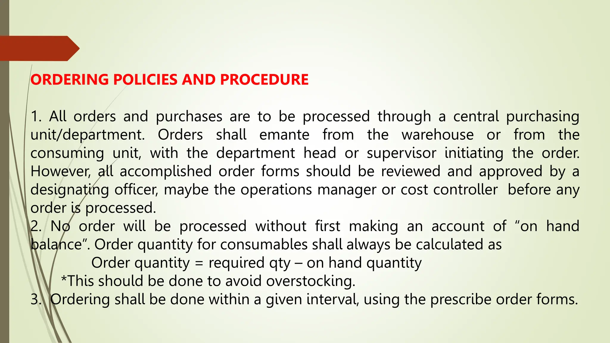 ORDERING POLICIES AND PROCEDURE
1. All orders and purchases are to be processed through a central purchasing
unit/department. Orders shall emante from the warehouse or from the
consuming unit, with the department head or supervisor initiating the order.
However, all accomplished order forms should be reviewed and approved by a
designating officer, maybe the operations manager or cost controller before any
order is processed.
2. No order will be processed without first making an account of “on hand
balance”. Order quantity for consumables shall always be calculated as
Order quantity = required qty – on hand quantity
*This should be done to avoid overstocking.
3. Ordering shall be done within a given interval, using the prescribe order forms.
 
