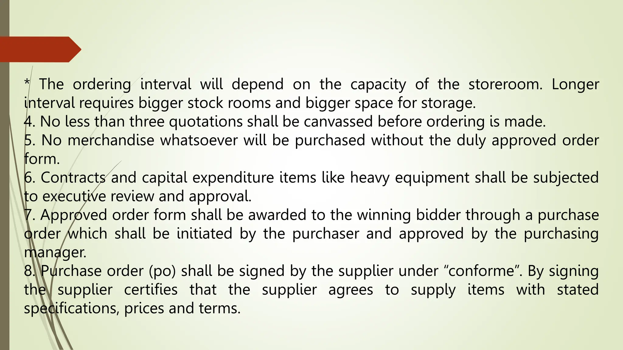 * The ordering interval will depend on the capacity of the storeroom. Longer
interval requires bigger stock rooms and bigger space for storage.
4. No less than three quotations shall be canvassed before ordering is made.
5. No merchandise whatsoever will be purchased without the duly approved order
form.
6. Contracts and capital expenditure items like heavy equipment shall be subjected
to executive review and approval.
7. Approved order form shall be awarded to the winning bidder through a purchase
order which shall be initiated by the purchaser and approved by the purchasing
manager.
8. Purchase order (po) shall be signed by the supplier under “conforme”. By signing
the supplier certifies that the supplier agrees to supply items with stated
specifications, prices and terms.
 