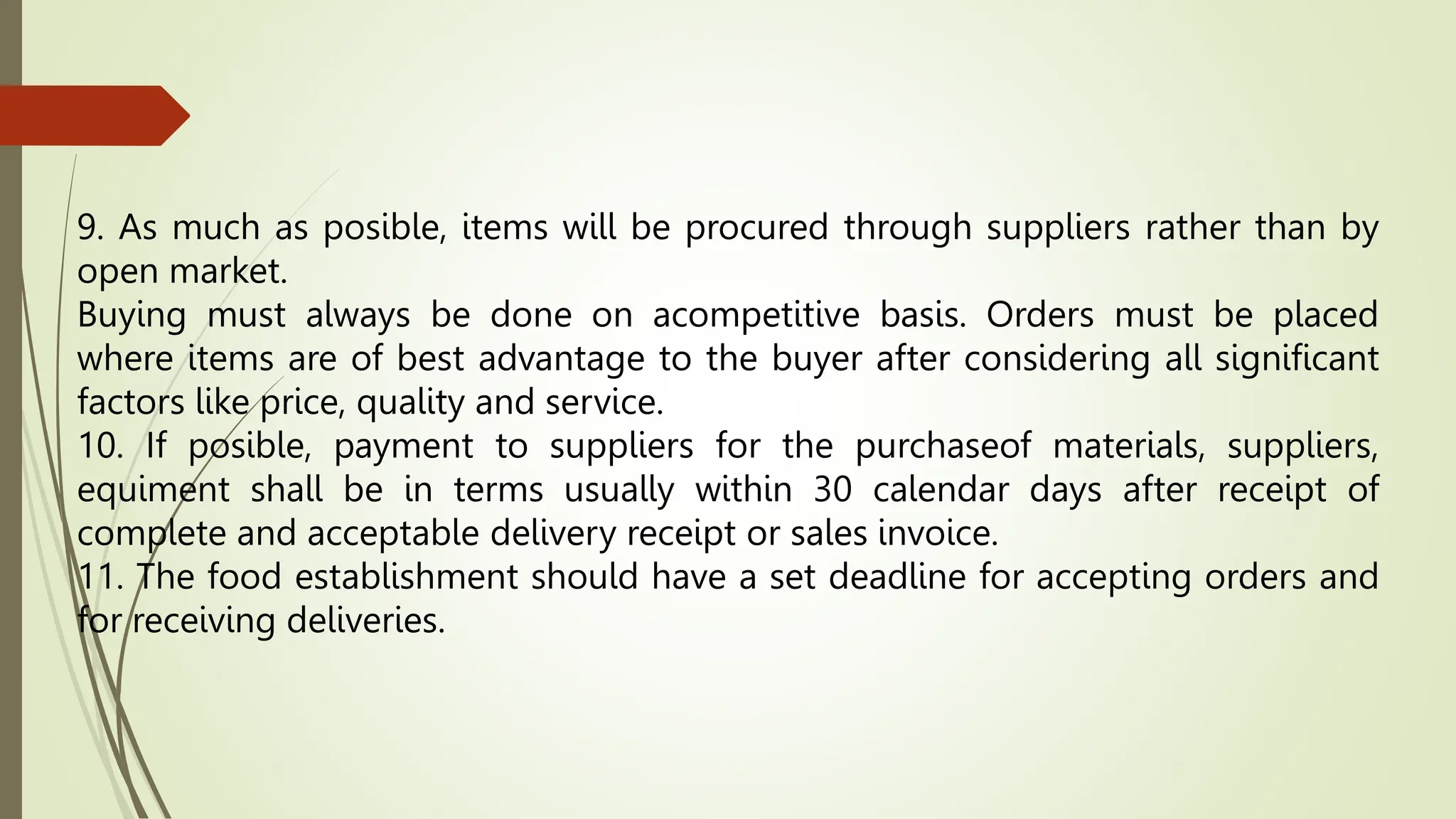 9. As much as posible, items will be procured through suppliers rather than by
open market.
Buying must always be done on acompetitive basis. Orders must be placed
where items are of best advantage to the buyer after considering all significant
factors like price, quality and service.
10. If posible, payment to suppliers for the purchaseof materials, suppliers,
equiment shall be in terms usually within 30 calendar days after receipt of
complete and acceptable delivery receipt or sales invoice.
11. The food establishment should have a set deadline for accepting orders and
for receiving deliveries.
 
