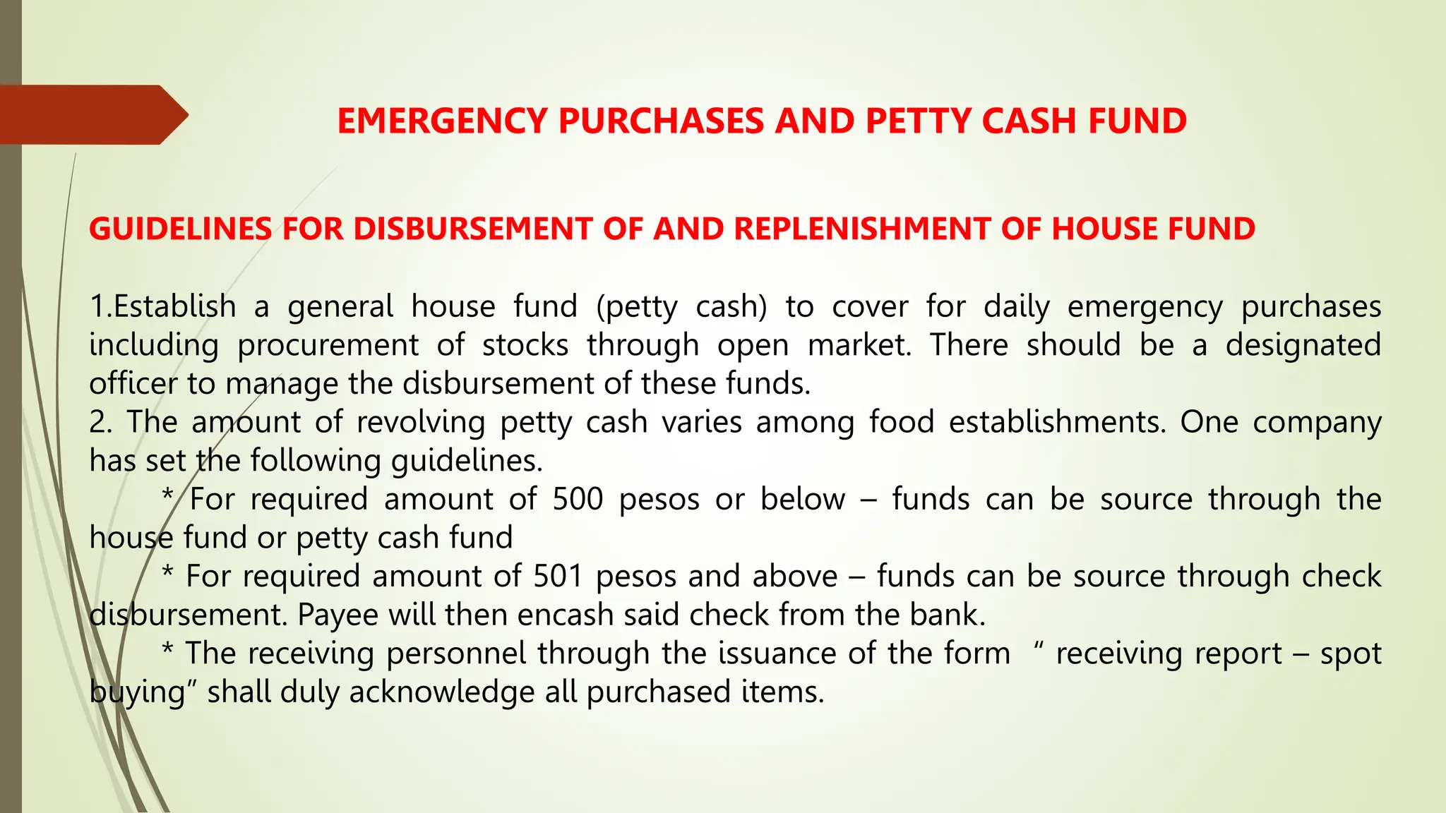 EMERGENCY PURCHASES AND PETTY CASH FUND
GUIDELINES FOR DISBURSEMENT OF AND REPLENISHMENT OF HOUSE FUND
1.Establish a general house fund (petty cash) to cover for daily emergency purchases
including procurement of stocks through open market. There should be a designated
officer to manage the disbursement of these funds.
2. The amount of revolving petty cash varies among food establishments. One company
has set the following guidelines.
* For required amount of 500 pesos or below – funds can be source through the
house fund or petty cash fund
* For required amount of 501 pesos and above – funds can be source through check
disbursement. Payee will then encash said check from the bank.
* The receiving personnel through the issuance of the form “ receiving report – spot
buying” shall duly acknowledge all purchased items.
 