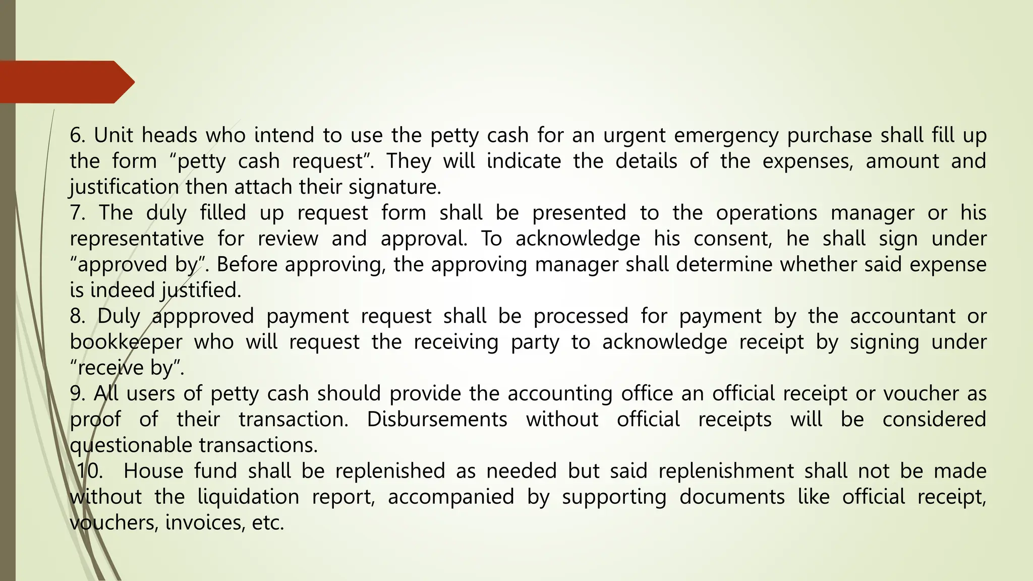 6. Unit heads who intend to use the petty cash for an urgent emergency purchase shall fill up
the form “petty cash request”. They will indicate the details of the expenses, amount and
justification then attach their signature.
7. The duly filled up request form shall be presented to the operations manager or his
representative for review and approval. To acknowledge his consent, he shall sign under
“approved by”. Before approving, the approving manager shall determine whether said expense
is indeed justified.
8. Duly appproved payment request shall be processed for payment by the accountant or
bookkeeper who will request the receiving party to acknowledge receipt by signing under
“receive by”.
9. All users of petty cash should provide the accounting office an official receipt or voucher as
proof of their transaction. Disbursements without official receipts will be considered
questionable transactions.
10. House fund shall be replenished as needed but said replenishment shall not be made
without the liquidation report, accompanied by supporting documents like official receipt,
vouchers, invoices, etc.
 