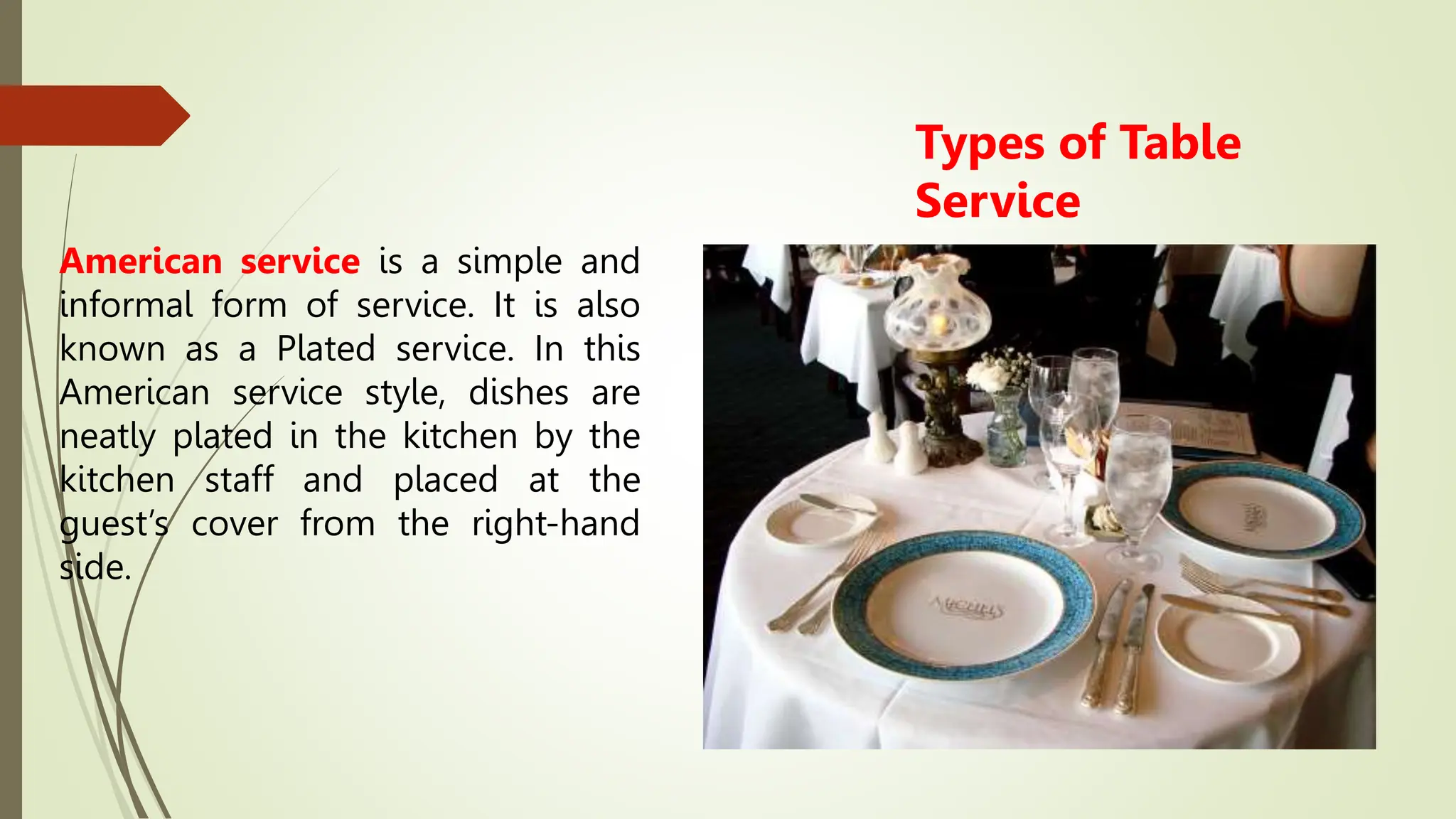 Types of Table
Service
American service is a simple and
informal form of service. It is also
known as a Plated service. In this
American service style, dishes are
neatly plated in the kitchen by the
kitchen staff and placed at the
guest’s cover from the right-hand
side.
 