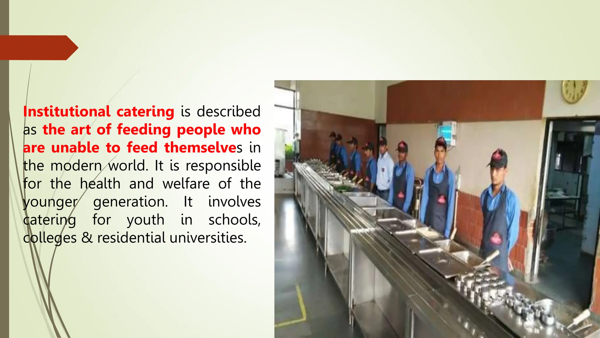 Institutional catering is described
as the art of feeding people who
are unable to feed themselves in
the modern world. It is responsible
for the health and welfare of the
younger generation. It involves
catering for youth in schools,
colleges & residential universities.
 