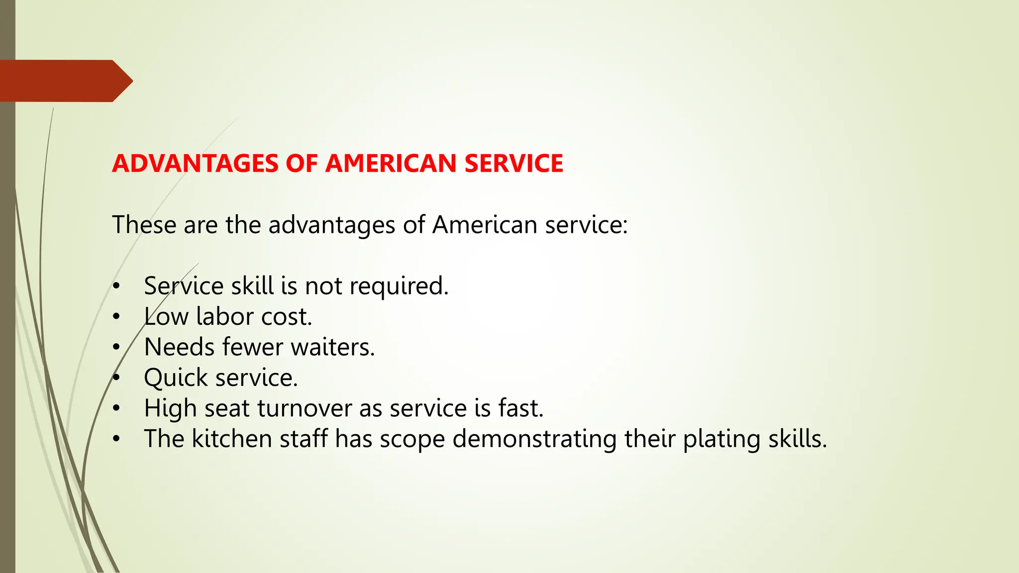 ADVANTAGES OF AMERICAN SERVICE
These are the advantages of American service:
• Service skill is not required.
• Low labor cost.
• Needs fewer waiters.
• Quick service.
• High seat turnover as service is fast.
• The kitchen staff has scope demonstrating their plating skills.
 