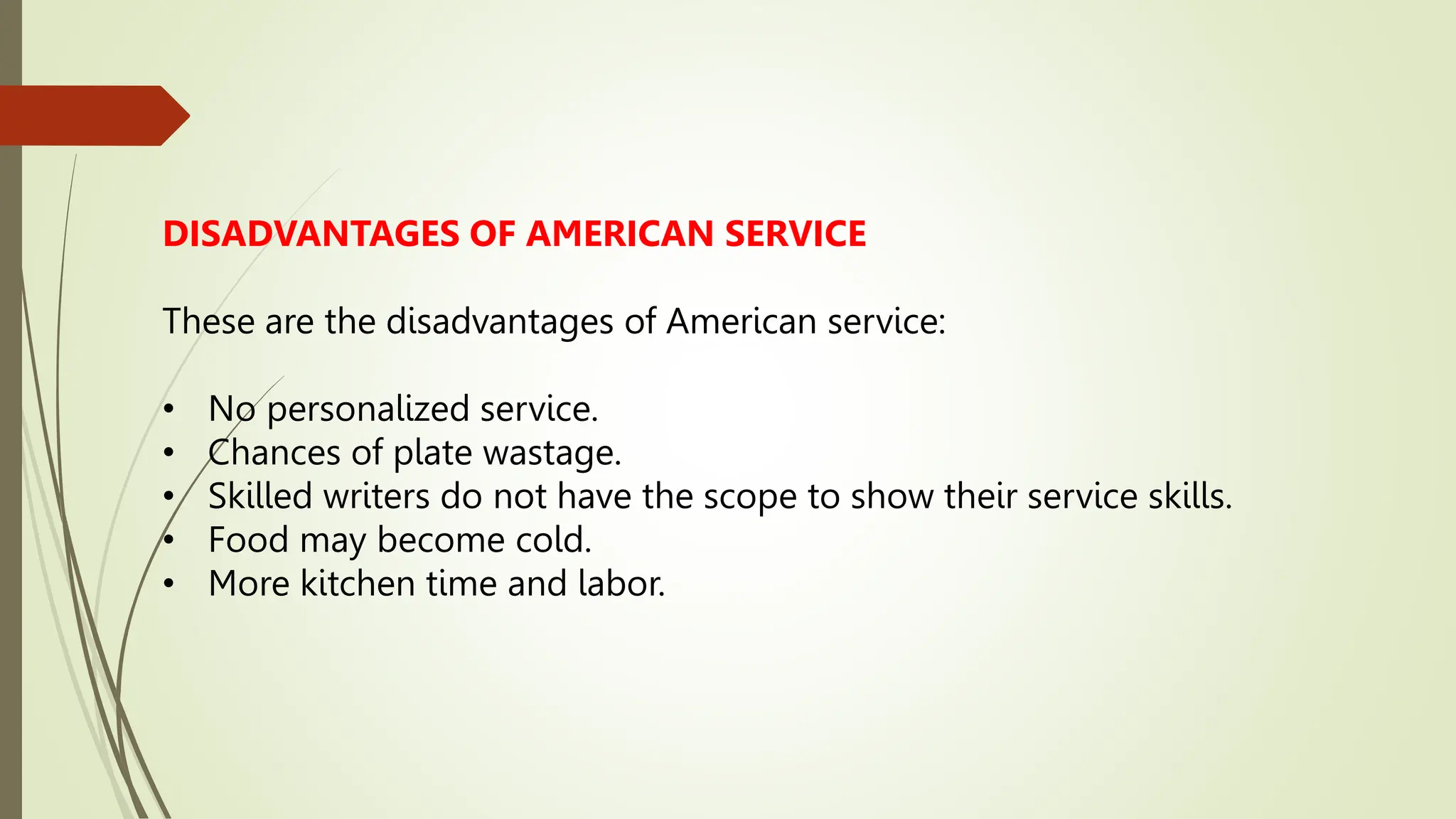 DISADVANTAGES OF AMERICAN SERVICE
These are the disadvantages of American service:
• No personalized service.
• Chances of plate wastage.
• Skilled writers do not have the scope to show their service skills.
• Food may become cold.
• More kitchen time and labor.
 