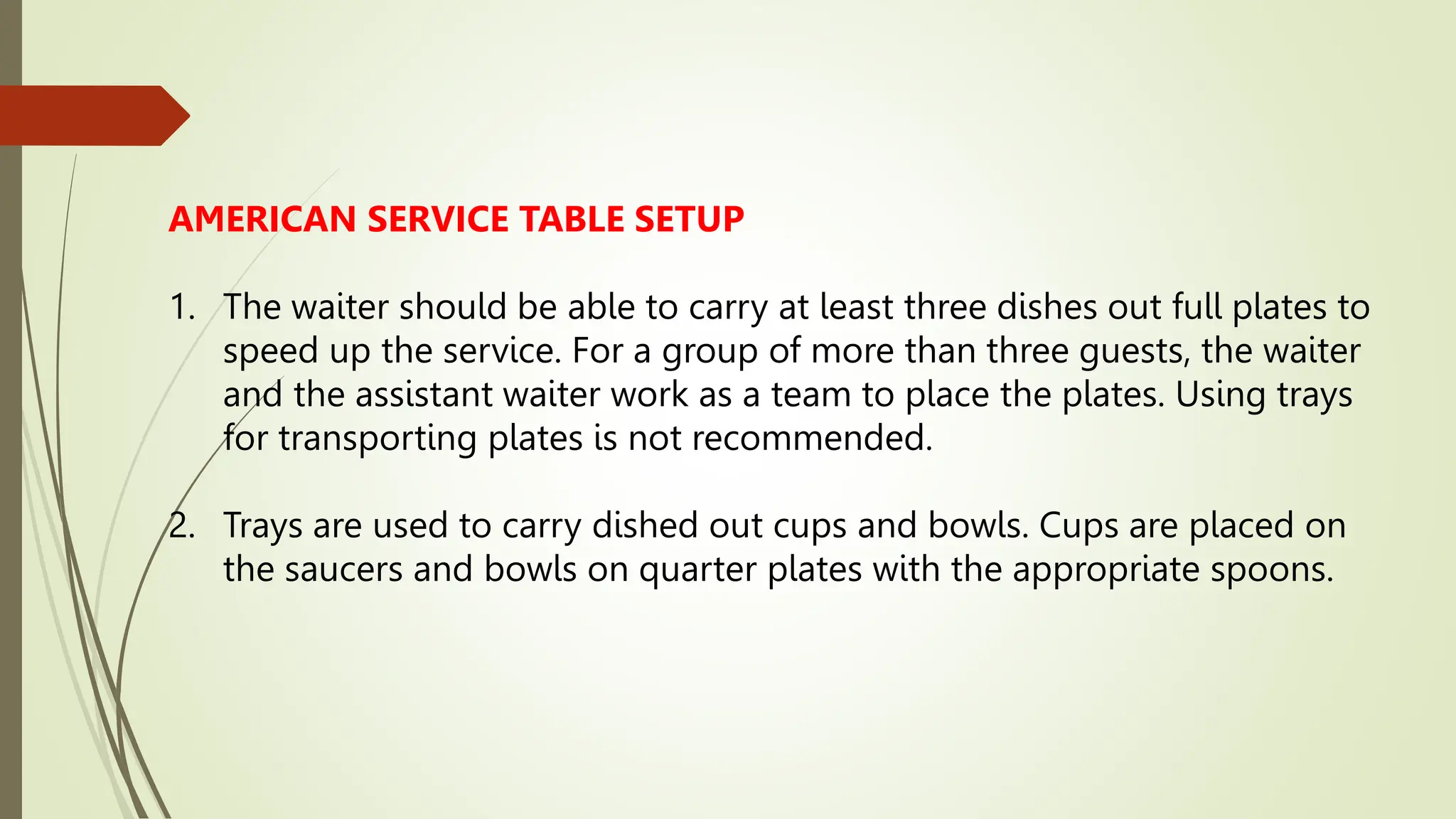 AMERICAN SERVICE TABLE SETUP
1. The waiter should be able to carry at least three dishes out full plates to
speed up the service. For a group of more than three guests, the waiter
and the assistant waiter work as a team to place the plates. Using trays
for transporting plates is not recommended.
2. Trays are used to carry dished out cups and bowls. Cups are placed on
the saucers and bowls on quarter plates with the appropriate spoons.
 