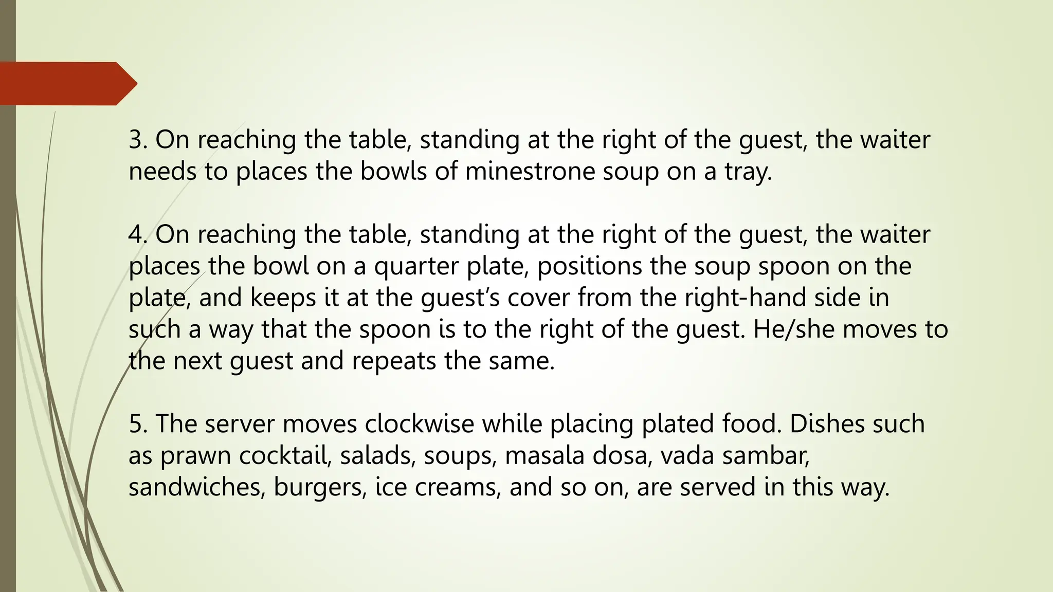 3. On reaching the table, standing at the right of the guest, the waiter
needs to places the bowls of minestrone soup on a tray.
4. On reaching the table, standing at the right of the guest, the waiter
places the bowl on a quarter plate, positions the soup spoon on the
plate, and keeps it at the guest’s cover from the right-hand side in
such a way that the spoon is to the right of the guest. He/she moves to
the next guest and repeats the same.
5. The server moves clockwise while placing plated food. Dishes such
as prawn cocktail, salads, soups, masala dosa, vada sambar,
sandwiches, burgers, ice creams, and so on, are served in this way.
 