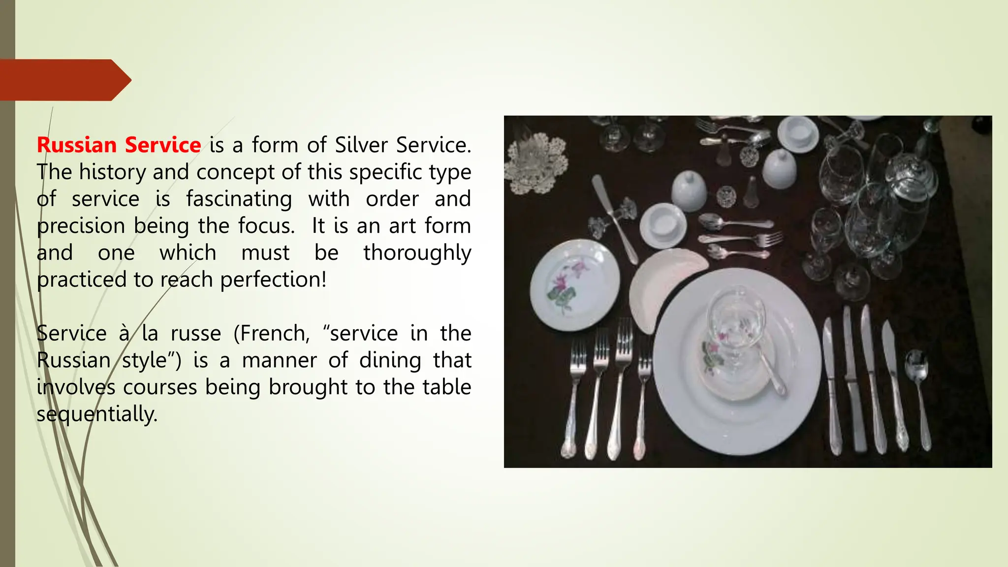 Russian Service is a form of Silver Service.
The history and concept of this specific type
of service is fascinating with order and
precision being the focus. It is an art form
and one which must be thoroughly
practiced to reach perfection!
Service à la russe (French, “service in the
Russian style”) is a manner of dining that
involves courses being brought to the table
sequentially.
 