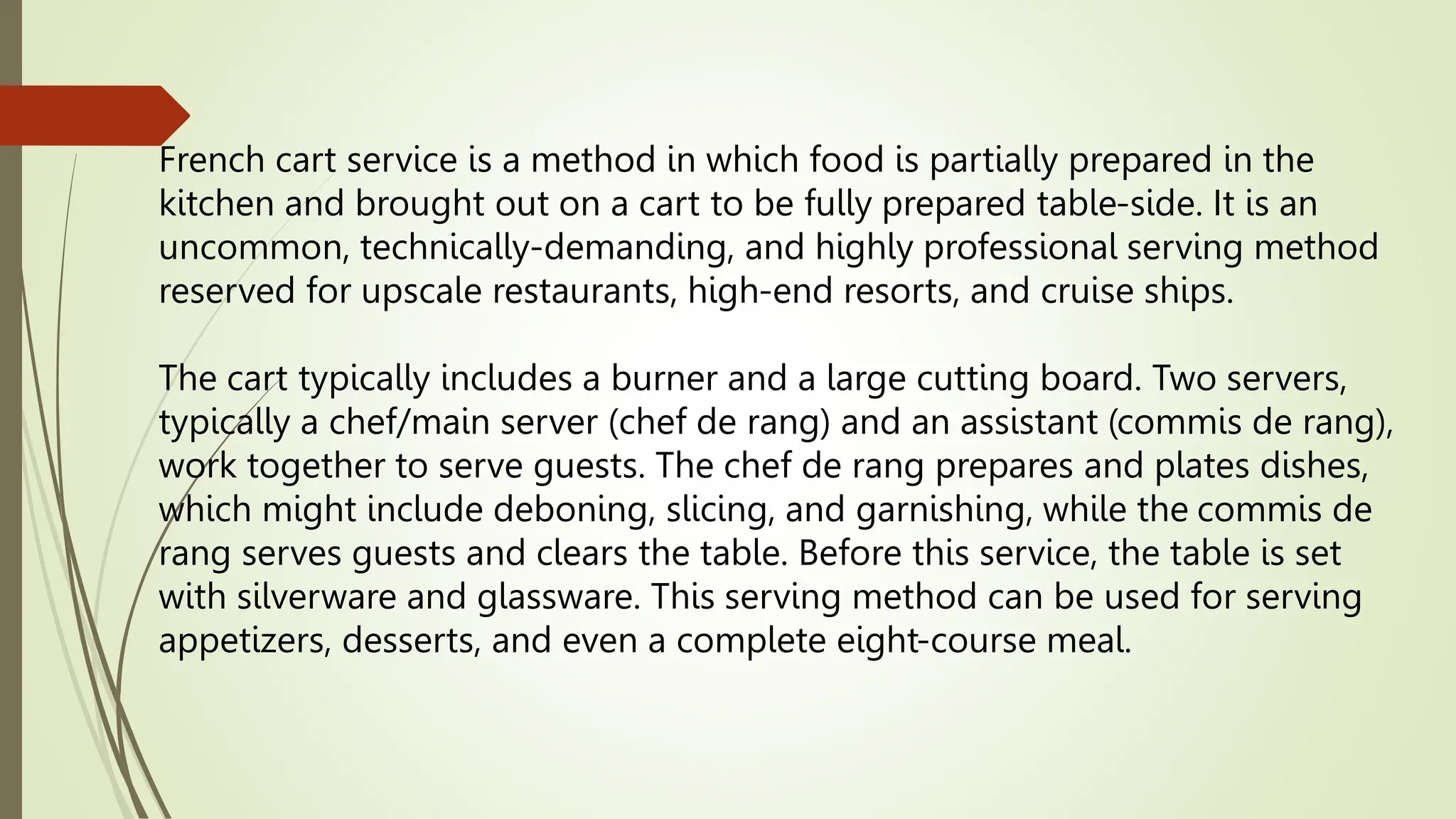 French cart service is a method in which food is partially prepared in the
kitchen and brought out on a cart to be fully prepared table-side. It is an
uncommon, technically-demanding, and highly professional serving method
reserved for upscale restaurants, high-end resorts, and cruise ships.
The cart typically includes a burner and a large cutting board. Two servers,
typically a chef/main server (chef de rang) and an assistant (commis de rang),
work together to serve guests. The chef de rang prepares and plates dishes,
which might include deboning, slicing, and garnishing, while the commis de
rang serves guests and clears the table. Before this service, the table is set
with silverware and glassware. This serving method can be used for serving
appetizers, desserts, and even a complete eight-course meal.
 