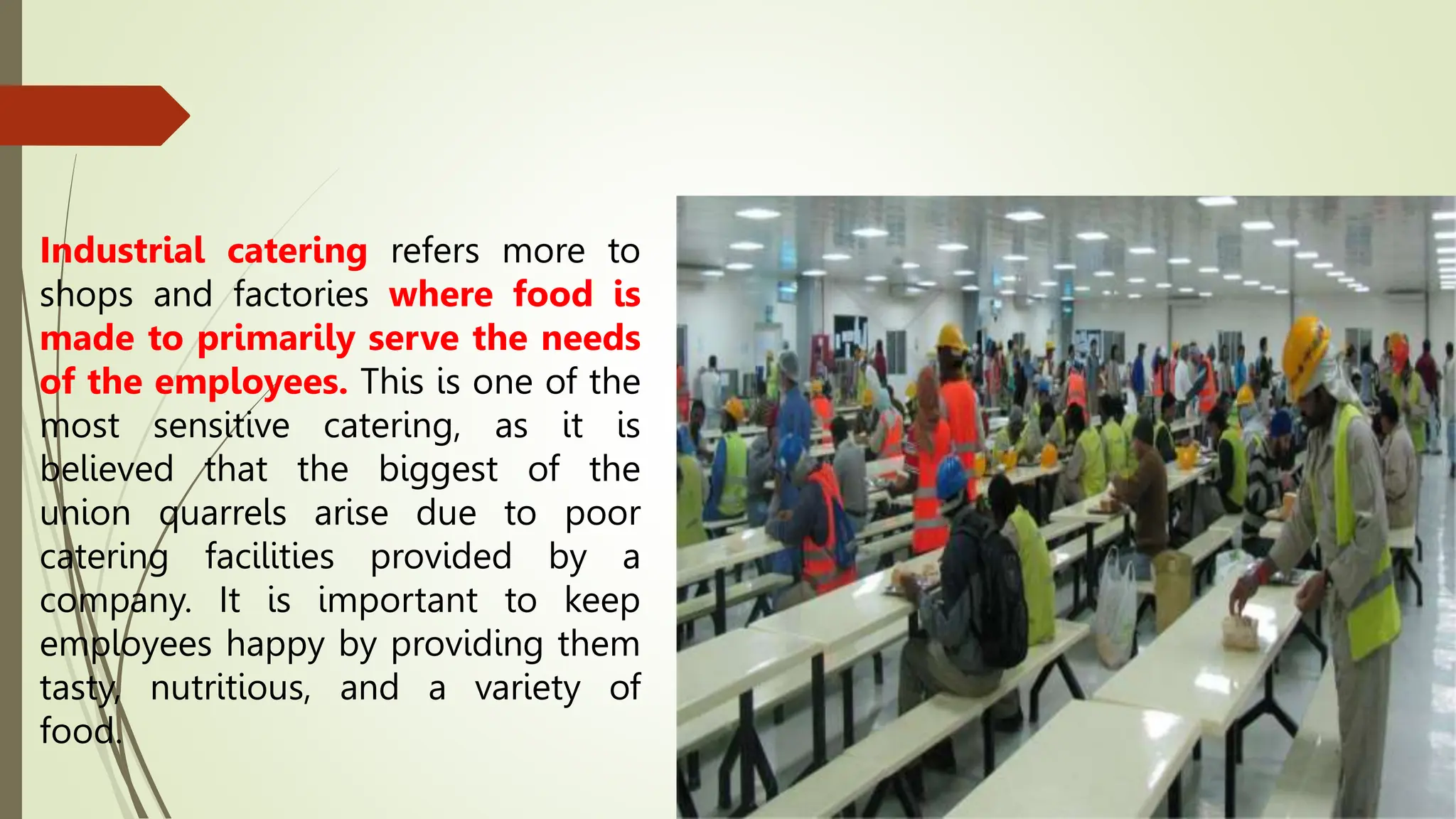 Industrial catering refers more to
shops and factories where food is
made to primarily serve the needs
of the employees. This is one of the
most sensitive catering, as it is
believed that the biggest of the
union quarrels arise due to poor
catering facilities provided by a
company. It is important to keep
employees happy by providing them
tasty, nutritious, and a variety of
food.
 