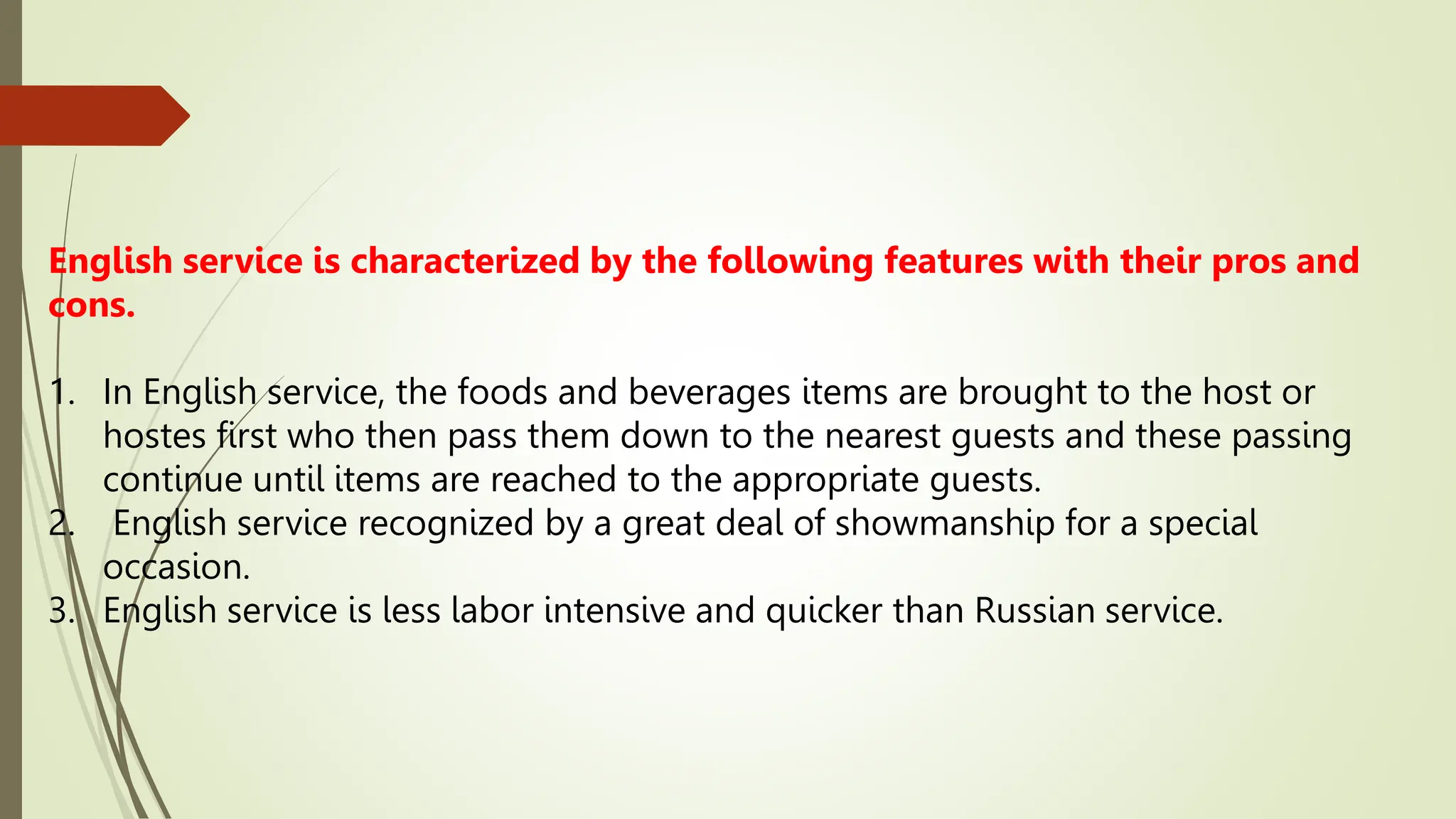 English service is characterized by the following features with their pros and
cons.
1. In English service, the foods and beverages items are brought to the host or
hostes first who then pass them down to the nearest guests and these passing
continue until items are reached to the appropriate guests.
2. English service recognized by a great deal of showmanship for a special
occasion.
3. English service is less labor intensive and quicker than Russian service.
 
