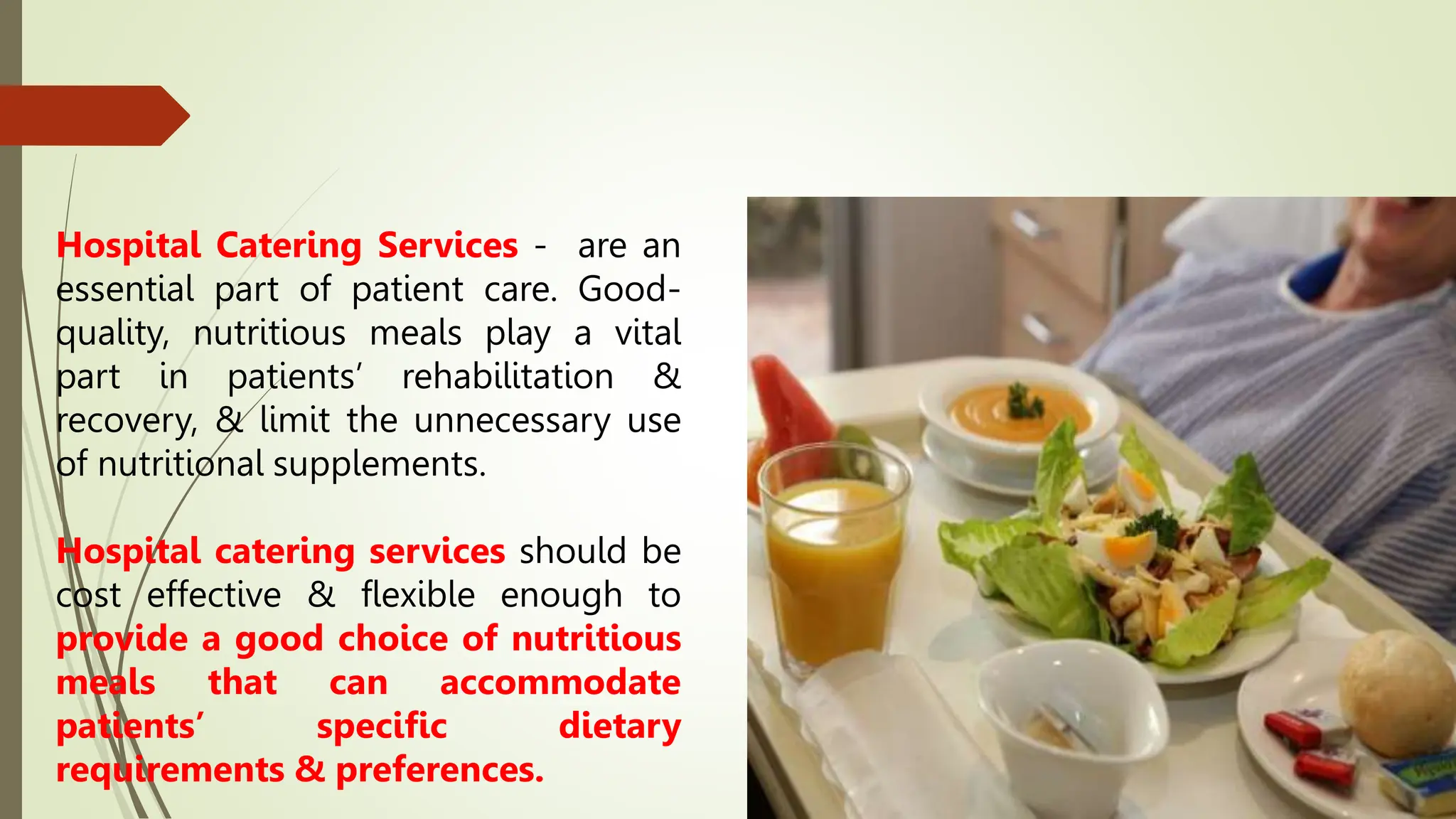 Hospital Catering Services - are an
essential part of patient care. Good-
quality, nutritious meals play a vital
part in patients’ rehabilitation &
recovery, & limit the unnecessary use
of nutritional supplements.
Hospital catering services should be
cost effective & flexible enough to
provide a good choice of nutritious
meals that can accommodate
patients’ specific dietary
requirements & preferences.
 