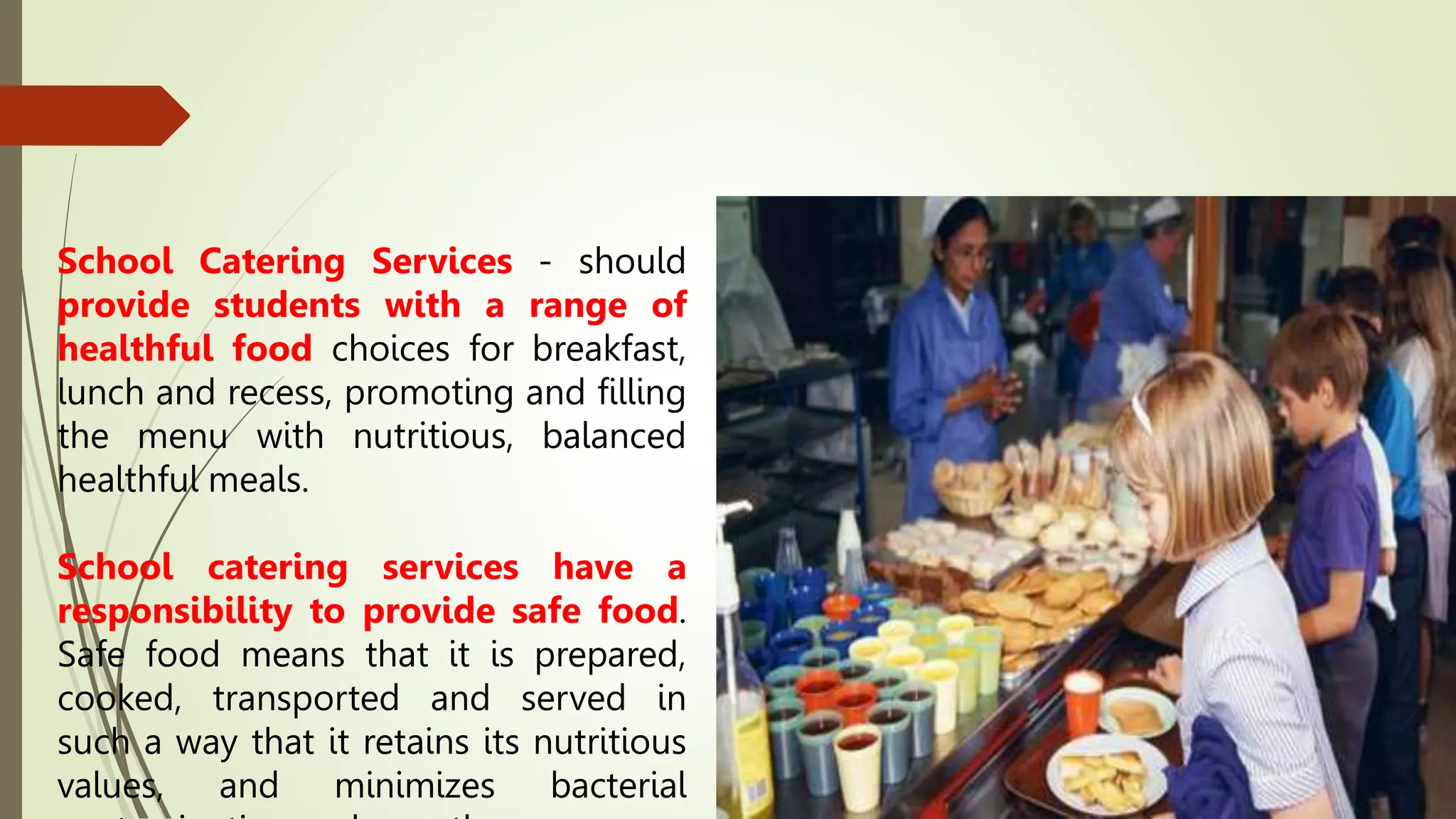 School Catering Services - should
provide students with a range of
healthful food choices for breakfast,
lunch and recess, promoting and filling
the menu with nutritious, balanced
healthful meals.
School catering services have a
responsibility to provide safe food.
Safe food means that it is prepared,
cooked, transported and served in
such a way that it retains its nutritious
values, and minimizes bacterial
 