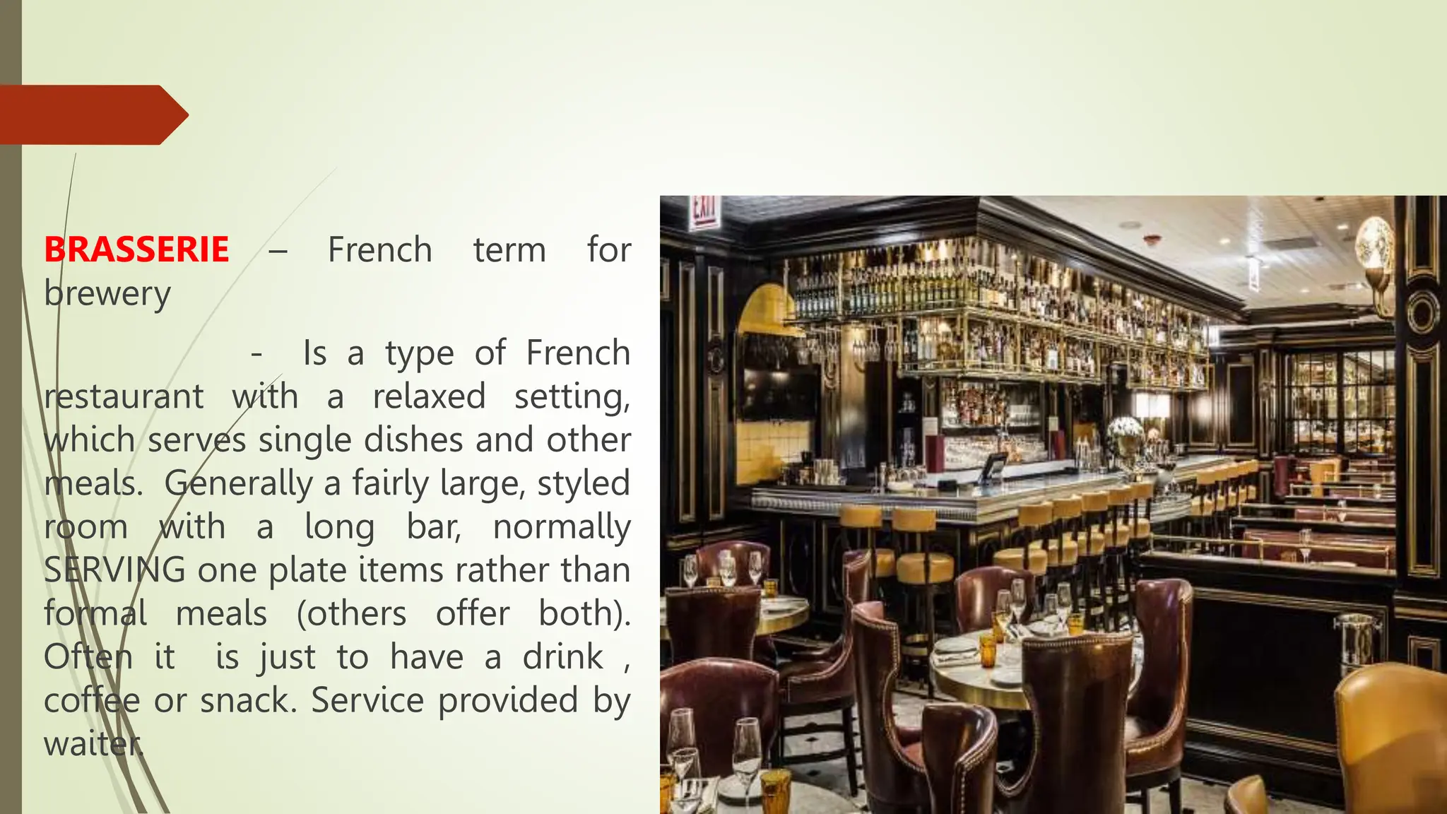 BRASSERIE – French term for
brewery
- Is a type of French
restaurant with a relaxed setting,
which serves single dishes and other
meals. Generally a fairly large, styled
room with a long bar, normally
SERVING one plate items rather than
formal meals (others offer both).
Often it is just to have a drink ,
coffee or snack. Service provided by
waiter.
 