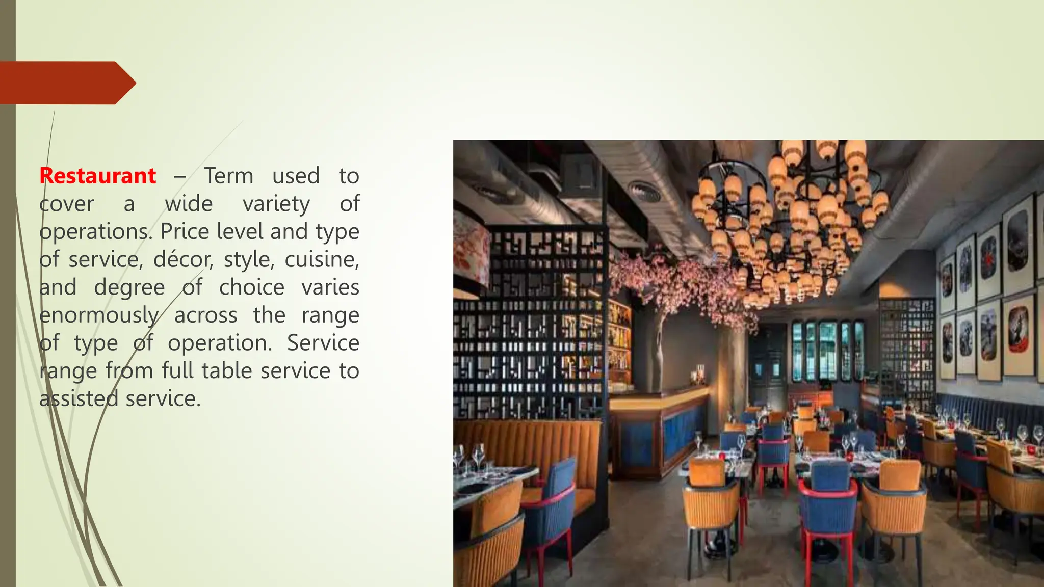 Restaurant – Term used to
cover a wide variety of
operations. Price level and type
of service, décor, style, cuisine,
and degree of choice varies
enormously across the range
of type of operation. Service
range from full table service to
assisted service.
 