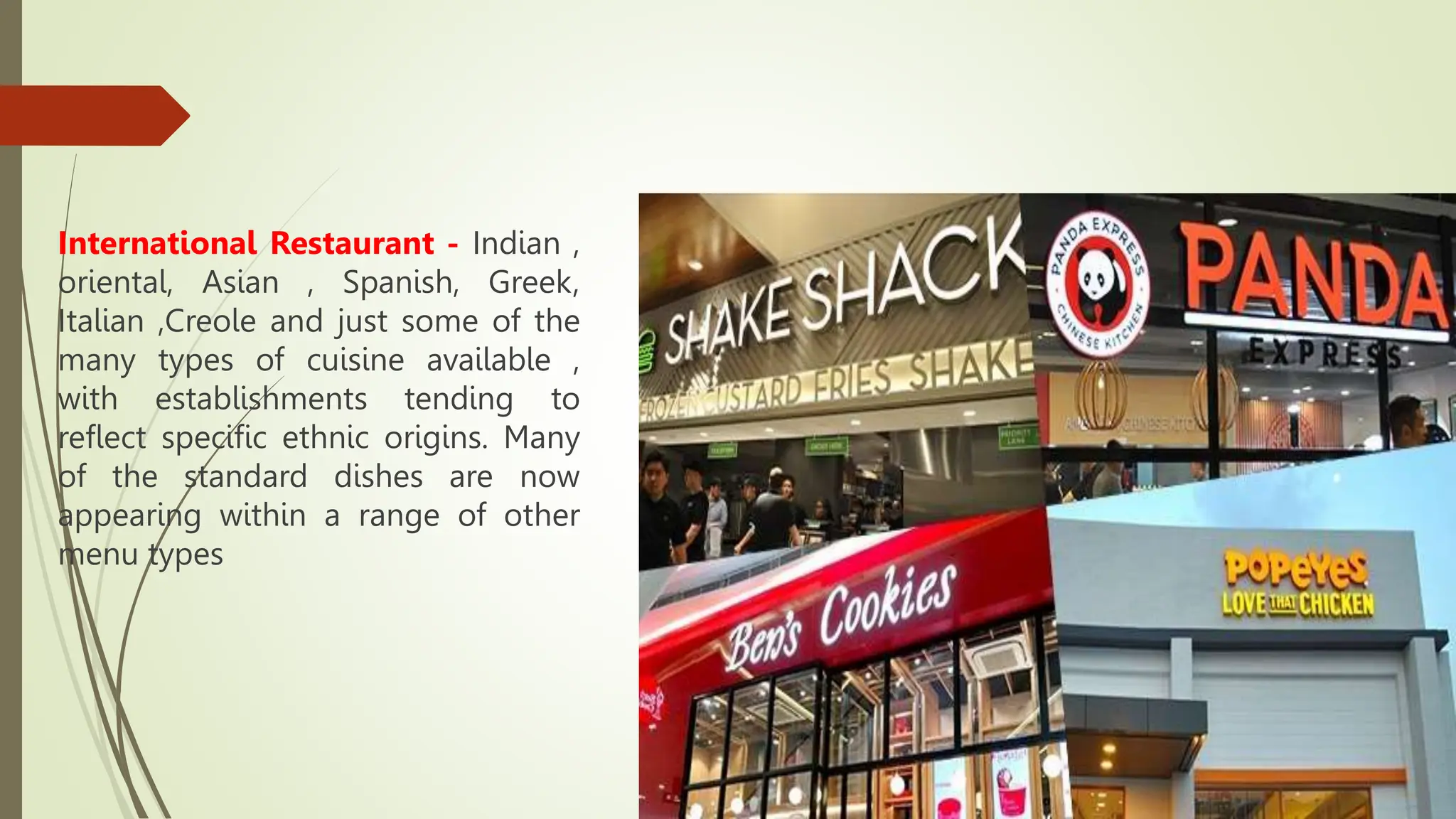 International Restaurant - Indian ,
oriental, Asian , Spanish, Greek,
Italian ,Creole and just some of the
many types of cuisine available ,
with establishments tending to
reflect specific ethnic origins. Many
of the standard dishes are now
appearing within a range of other
menu types
 