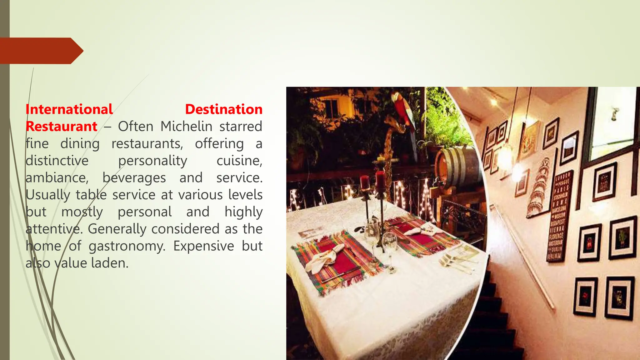 International Destination
Restaurant – Often Michelin starred
fine dining restaurants, offering a
distinctive personality cuisine,
ambiance, beverages and service.
Usually table service at various levels
but mostly personal and highly
attentive. Generally considered as the
home of gastronomy. Expensive but
also value laden.
 